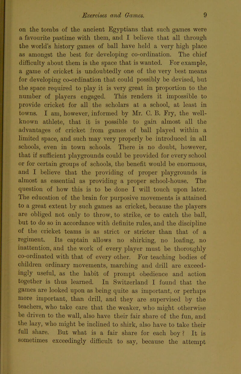 on the tombs of the ancient Egyptians that such games were a favourite pastime with them, and I believe that all through the world’s history games of ball have held a very high place as amongst the best for developing co-ordination. The chief difficulty about them is the space that is wanted. For example, a game of cricket is undoubtedly one of the very best means for developing co-ordination that could possibly be devised, but the space required to play it is very great in proportion to the number of players engaged. This renders it impossible to provide cricket for all the scholars at a school, at least in towns. I am, however, informed by Mr. C. B. Fry, the well- known athlete, that it is possible to gain almost all the advantages of cricket from games of ball played within a limited space, and such may very properly be introduced in all schools, even in town schools. There is no doubt, however, that if sufficient playgrounds could be provided for every school or for certain groups of schools, the benefit would be enormous, and I believe that the providing of proper playgrounds is almost as essential as providing a proper school-house. The question of how this is to be done I will touch upon later. The education of the brain for purposive movements is attained to a great extent by such games as cricket, because the players are obliged not only to throw, to strike, or to catch the ball, but to do so in accordance with definite rules, and the discipline of the cricket teams is as strict or stricter than that of a regiment. Its captain allows no shirking, no loafing, no inattention, and the work of every player must be thoroughly co-ordinated with that of every other. For teaching bodies of children ordinary movements, marching and drill are exceed- ingly useful, as the habit of prompt obedience and action together is thus learned. In Switzerland I found that the games are looked upon as being quite as important, or perhaps more important, than drill, and they are supervised by the teachers, who take care that the weaker, who might otherwise be driven to the wall, also have their fair share of the fun, and the lazy, who might be inclined to shirk, also have to take their full share. But what is a fair share for each boy ? It is sometimes exceedingly difficult to say, because the attempt