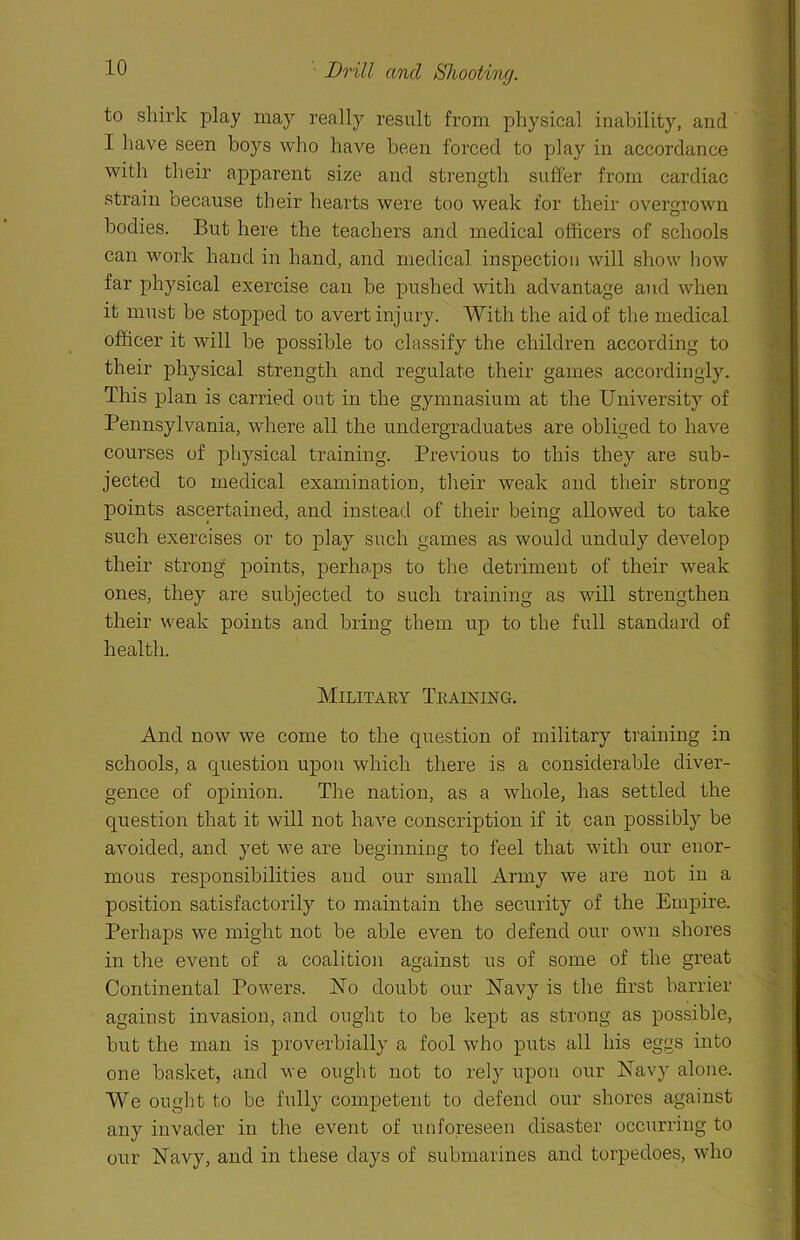 Drill and Shooting. to shirk play may really result from physical inability, and I have seen boys who have been forced to play in accordance with their apparent size and strength suffer from cardiac strain because their hearts were too weak for their overgrown bodies. But here the teachers and medical officers of schools can work hand in hand, and medical inspection will show how far physical exercise can be pushed with advantage and when it must be stopped to avert injury. With the aid of the medical officer it will be possible to classify the children according to their physical strength and regulate their games accordingly. This plan is carried out in the gymnasium at the University of Pennsylvania, where all the undergraduates are obliged to have courses of physical training. Previous to this they are sub- jected to medical examination, their weak and their strong- points ascertained, and instead of their being allowed to take such exercises or to play such games as would unduly develop their strong points, perhaps to the detriment of their weak ones, they are subjected to such training as will strengthen their weak points and bring them up to the full standard of health. Military Teaining. And now we come to the question of military training in schools, a question upon which there is a considerable diver- gence of opinion. The nation, as a whole, has settled the question that it will not have conscription if it can possibly be avoided, and yet we are beginning to feel that with our enor- mous responsibilities and our small Army we are not in a position satisfactorily to maintain the security of the Empire. Perhaps we might not be able even to defend our own shores in the event of a coalition against us of some of the great Continental Powers. No doubt our ISTavy is the first barrier against invasion, and ought to be kept as strong as possible, but the man is proverbially a fool who puts all his eggs into one basket, and we ought not to rely upon our Navy alone. We ought to be fully competent to defend our shores against any invader in the event of unforeseen disaster occurring to our Navy, and in these days of submarines and torpedoes, who