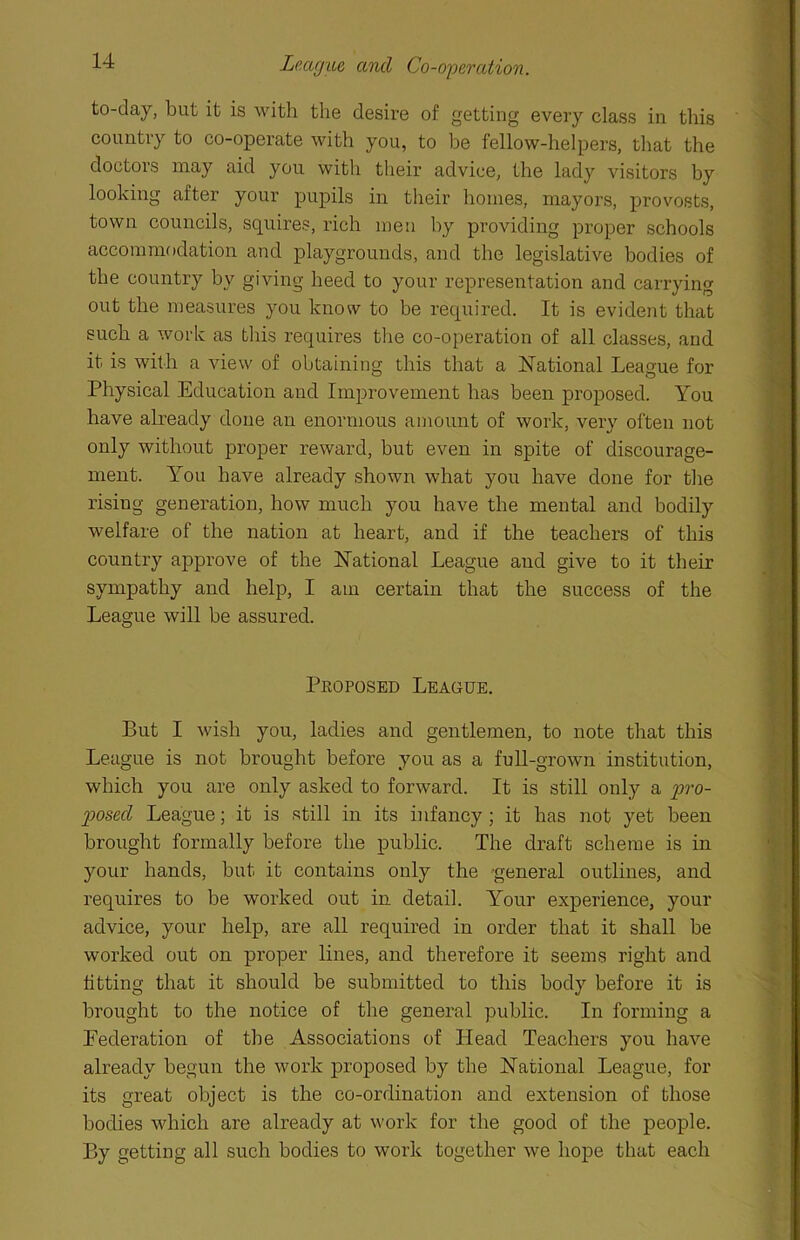 League and Co-operation. to-day, but it is with the desire of getting every class in this country to co-operate with you, to be fellow-helpers, that the doctors may aid you with their advice, the lady visitors by looking after your pupils in their homes, mayors, provosts, town councils, squires, rich men by providing proper schools accommodation and playgrounds, and the legislative bodies of the country by giving heed to your representation and carrying out the measures you know to be required. It is evident that such a work as this requires the co-operation of all classes, and it is with a view of obtaining this that a National League for Physical Education and Improvement has been proposed. You have already done an enormous amount of work, very often not only without proper reward, but even in spite of discourage- ment. You have already shown what you have done for the rising generation, how much you have the mental and bodily welfare of the nation at heart, and if the teachers of this country approve of the National League and give to it their sympathy and help, I am certain that the success of the League will be assured. Peoposed League. But I wish you, ladies and gentlemen, to note that this League is not brought before you as a full-grown institution, which you are only asked to forward. It is still only a pro- posed League; it is still in its infancy ; it has not yet been brought formally before the public. The draft scheme is in your hands, but it contains only the general outlines, and requires to be worked out in detail. Your experience, your advice, your help, are all required in order that it shall be worked out on proper lines, and therefore it seems right and fitting that it should be submitted to this body before it is brought to the notice of the general public. In forming a Federation of the Associations of Head Teachers you have already begun the work proposed by the National League, for its great object is the co-ordination and extension of those bodies which are already at work for the good of the people. By getting all such bodies to work together we hope that each