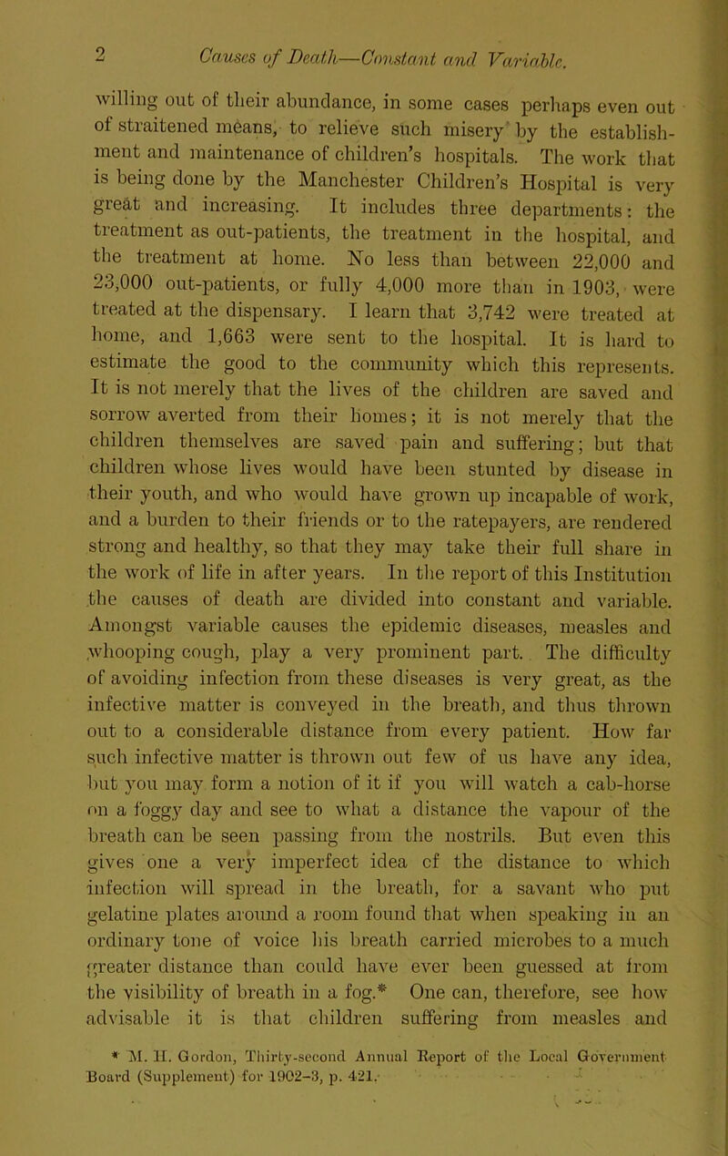 willing out of their abundance, in some cases perhaps even out of straitened means, to relieve such misery* by the establish- ment and maintenance of children’s hospitals. The work that is being done by the Manchester Children’s Hospital is very great and increasing. It includes three departments: the treatment as out-patients, the treatment in the hospital, and the treatment at home. Ho leas than between 22,000 and 23,000 out-patients, or fully 4,000 more than in 1903, were treated at the dispensary. I learn that 3,742 were treated at home, and 1,663 were sent to the hospital. It is hard to estimate the good to the community which this represents. It is not merely that the lives of the children are saved and sorrow averted from their homes; it is not merely that the children themselves are saved pain and suffering; but that children whose lives would have been stunted by disease in ■their youth, and who would have grown up incapable of work, and a burden to their friends or to the ratepayers, are rendered strong and healthy, so that they may take their full share in the work of life in after years. In the report of this Institution the causes of death are divided into constant and variable. Amongst variable causes the epidemic diseases, measles and whooping cough, play a very prominent part. The difficulty of avoiding infection from these diseases is very great, as the infective matter is conveyed in the breath, and thus thrown out to a considerable distance from every patient. How far such infective matter is thrown out few of us have any idea, but you may form a notion of it if you will watch a cab-horse on a foggy day and see to what a distance the vapour of the breath can be seen passing from the nostrils. But even this gives one a very imperfect idea cf the distance to which infection will spread in the breath, for a savant who put gelatine plates around a room found that when speaking in an ordinaiy tone of voice his breath carried microbes to a much greater distance than could have ever been guessed at from the visibility of breath in a fog.* One can, therefore, see how advisable it is that children suffering from measles and * M. II. Gordon, Tliirly-seoond Annual Report of the Local GoTernnient Board (Supplement) for 1902-3, p. 421,-