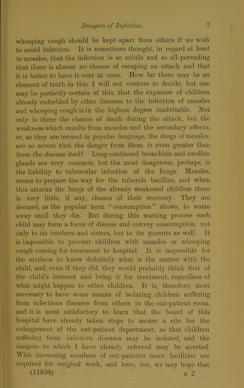 Dangers of Infection. whooping cough should be kept apart from others if we wish to avoid ijifection. It is sometimes thought, in regard at least to measles, that the infection is so subtle and so all-pervading that there is almost no chance of escaping an attack and that it is better to have it over at once. How far there may be an element of truth in this I will not venture to decide, but one may be perfectly certain of this, that the exposure of children already enfeebled by other diseases to the infection of measles and whooping cough is in the highest degree inadvisable. .Not only is there the cliance of death during the attack, but the weakness whicli results from measles and the secondary effects, or, as they are termed in popular language, the dregs of measles, are so severe that the danger from them is even greater than from the disease itself. Long-continued bronchitis and swollen glands are very common, but the most dangerous, perhaps, is the liability to tubercular infection of the lungs. Measles, seems to prepare the way for the tubercle bacillus, and when this attacks the lungs of the already weakened children there is very little, if any, chance of their recovery. They are doomed, as the popular term “ consumption ” shows, to waste away until they die. But during this wasting process each child may form a focus of disease and convey consumption, not only to its brothers and sisters, but to its parents as well. It is impo.ssible to prevent children with measles or whooping cough coming for treatment to hospital. It is impossible for the mothers to know definitely what is the matter with the child, and, even if they did, they would probably think first of the child’s interest and bring it for treatment, regardless of what might happen to other children. It is, therefore, most necessary to have some means of isolating children suffering from infectious diseases from others in the out-patient room, and it is most satisfactory to learn that the board of this hospital liave already taken steps to secure a site for the enlargement of the out-patient department, so that children suffering from inh'ctive diseases may be isolated, and the dangers to which 1 ha\’e already referred may be averted. AVith increasing numbers of out-patients more facilities are required for surgical work, and here, too, we may hope that (11850)