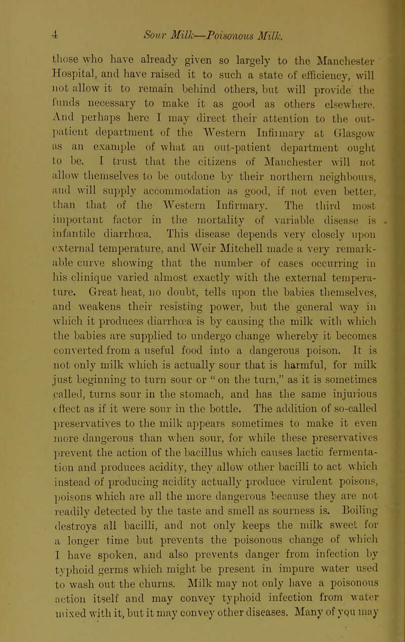 tliose who have already given so largely to the Manchester liospital, and have raised it to such a state of efficiency, will not allow it to remain behind others, but will provide the lands necessary to make it as good as others elsewhere. And perhaps here I may direct their attention to the out- ])atient department of the Western Infiimary at Glasgow as an example of what an out-patient department ought to be. I trust that the citizens of Manchester will not allow themselves to be outdone by their northern neighbours, and will supply accommodation as good, if not even better, ihan that of the AVestern Infirmary. The thii’d most imi)ortant factor in the mortality of variable disease is infantile diarrhoea. This disease depends very closely upon I'xternal temperature, and Weir Mitchell made a very remark- able curve showing that the number of cases occurring in his clinique varied almost exactly with the external tempera- ture. Great heat, no doubt, tells upon the babies themselves, and weakens their resisting power, but the general way in which it produces diarrhcca is by causing the milk witli which the babies are supplied to undergo change whereby it becomes con\ erted from a useful food into a dangerous poison. It is not only milk which is actually sour that is harmful, for milk just beginning to turn sour or “on the turn,” as it is sometimes called, turns sour in the stomach, and has the same injurious effect as if it were sour in the bottle. The addition of so-called preservatives to the milk appears sometimes to make it even more dangerous than when sour, for while these preservatives prevent the action of the bacillus which causes lactic fermenta- tion and produces acidity, they allow other bacilli to act which instead of producing acidity actually produce virulent poisons, poisons which are all the more dangerous because they are not readily detected by the taste and smell as sourness is. Boiling destroys all bacilli, and not only keeps the milk sweet for a longer time but prevents the poisonous change of which I have spoken, and also prevents danger from infection by typhoid germs which might be present in impure water used to wash out the churns. Milk may not only have a poisonous action itself and may convey typhoid infection from water mixed with it, but it may convey other diseases. Many of yqu may