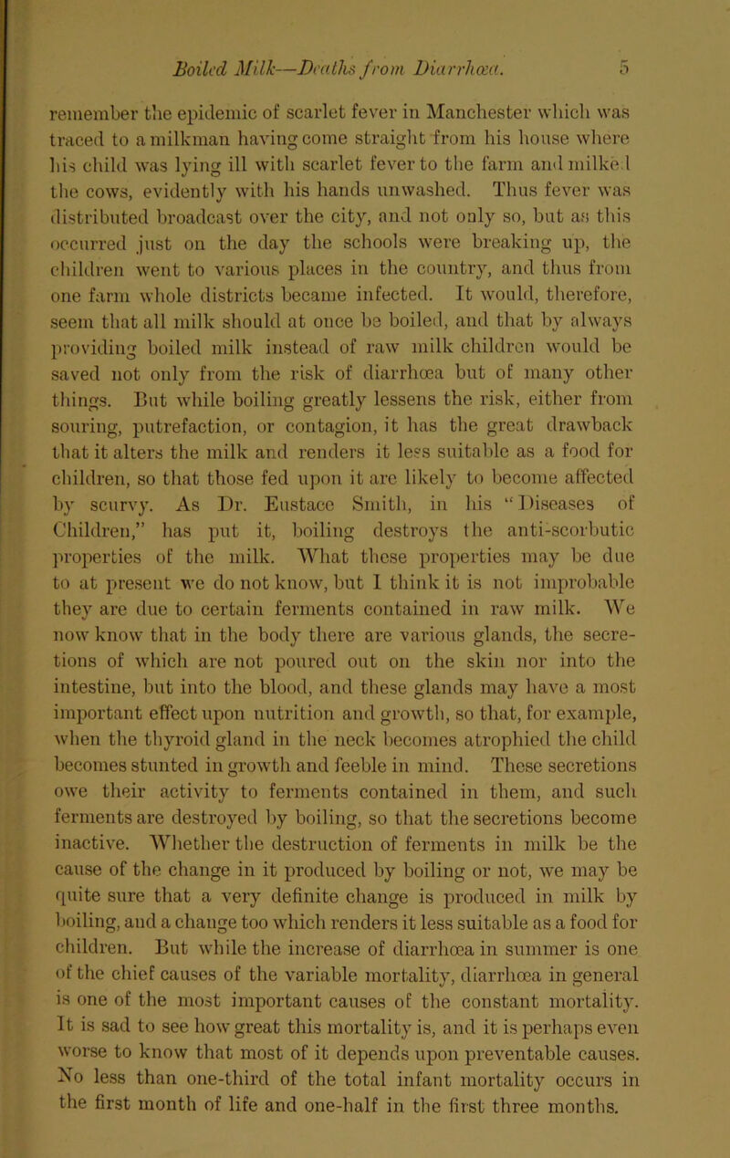 remember tlie epidemic of scarlet fev^er in Manchester which was traced to a milkman having come straight from his house wliere liis child was lying ill with scarlet fever to the farm and milked tlie cows, evidently with his hands unwashed. Thus fever was distributed broadcast over the city, and not only so, hut as this occurred just on the day the schools were breaking up, the children went to various places in the country, and thus from one farm whole districts became infected. It would, therefore, seem that all milk should at once be boiled, and that by always providing boiled milk instead of raw milk children would be saved not only from the risk of diarrhoea but of many other things. But while boiling greatly lessens the risk, either from souring, putrefaction, or contagion, it has the great drawback that it alters the milk and renders it less suitable as a food for children, so that those fed upon it are likely to become affected by scurvy. As Dr. Eustace Smith, in his “Diseases of Children,” has put it, boiling destroys the anti-scorbutic properties of the milk. What these properties may be due to at present we do not know, but 1 think it is not improbable they are due to certain ferments contained in raw milk. We now know that in the body there are various glands, the secre- tions of which are not poured out on the skin nor into the intestine, but into the blood, and these glands may have a most important effect upon nutrition and growth, so that, for example, when the thyroid gland in the neck becomes atrophied the child becomes stunted in growth and feeble in mind. These secretions owe their activity to ferments contained in them, and such ferments are destroyed by boiling, so that the secretions become inactive. Whether the destruction of ferments in milk be the cause of the change in it produced by boiling or not, we may be quite sure that a very definite change is produced in milk by boiling, and a change too which renders it less suitable as a food for children. But while the increase of diarrhoea in summer is one of the chief causes of the variable mortality, diarrhoea in general is one of the most important causes of the constant mortality. It is sad to see how great this mortality is, and it is perhaps even worse to know that most of it depends upon preventable causes. No less than one-third of the total infant mortality occurs in the first month of life and one-half in the first three months.