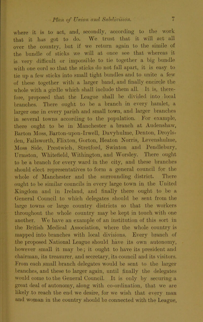 where it is to act, and, secondly, according to the work that it has got to do. We trust that it will act all over the country, but if we return again to the simile of the bundle of sticks we will at once see that whereas it is very difficult or impossible to tie together a big bundle with one cord so that the sticks do not fall apart, it is easy to tie up a few sticks into small tight bundles and to unite a few of these together with a larger band, and finally encircle the whole with a girdle which shall include them all. It is, there- fore, pi’oposed that the League shall be divided into local branches. There ought to be a branch in every hamlet, a larger one in every parish and small town, and larger branches in several towns according to the population. For example, there ought to be in Manchester a branch at Audenshaw, Barton Moss, Barton-upon-Irwell, Davyhulme, Denton, Droyls-^ den, Failsworth, Flixton, Gorton, Heaton Horris, Levenshnlme, Moss Side, Prestwich, Stretford, Swinton and Pendlebury, Urmston, Whitefield, Withington, and Worsley. There ought to be a branch for every ward in the city, and these branches should elect representatives to form a general council for the whole of Manchester and the surrounding district. There ought to be similar councils in every large town in the United Kingdom and in Ireland, and finally there ought to be a General Council to which delegates should be sent from the large towns or large country districts so that the workers throughout the whole country may be kept in touch with one another. We have an example of an institution of this sort in the British Medical Association, where the whole country is mapped into branches with local divisions. Every branch of the proposed National League should have its own autonomy, however small it may be; ic ought to have its president and chairman, its treasurer, and secretary, its council and its visitors. From each small branch delegates would be sent to the larger branches, and these to larger again, until finally the delegates would come to the General Council. It is only by securing a great deal of autonomy, along with co-ordination, that we are likely to reach the end we desire, for we wish that every man and woman in the country should bs connected with the League,