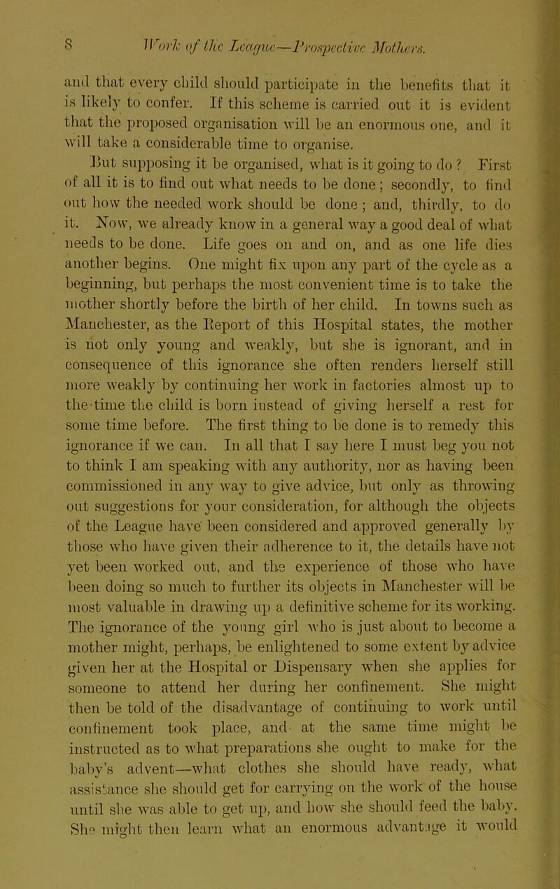 s JKork of the League—ProfijKcticc ^^others. ami that every chikl should participate in the l^enefits that it is likely to confer. If this scheme is carried out it is evident tliat the proposed organisation will 1)e an enormous one, and it will take a considerable time to organise. Eut supposing it he organised, what is it going to do ? First of all it is to find out what needs to be done; secondly, to find out how the needed work should be done ; and, thirdly, to do it. Now, we already know in a general way a good deal of what needs to be done. Life goes on and on, and as one life dies another begins. One might fi.x; upon any part of the cycle as a beginning, but perhaps the most convenient time is to take the mother shortly before the birth of her child. In towns such as ]\Ianchester, as the Eeport of this Hospital states, the mother is not only young and weakly, but she is ignorant, and in consequence of this ignorance she often renders herself still more weakly by continuing her work in factories almost up to the-time the child is born instead of giving herself a rest for some time before. The first thing to he done is to remedy this ignorance if we can. In all that I say here I must beg you not to think I am speaking with any authority, nor as having been commissioned in any way to give advice, but only as throwing- out suggestions for your consideration, for although the objects of the League have been considered and approved generally l>y those who have given their adherence to it, the details have not yet been worked out, and tli-e experience of those who have been doing so much to further its objects in Manchester will be most valuable in drawing up a definitive scheme for its working. The ignorance of the young girl who is just about to become a mother might, perhaps, be enlightened to some extent by advice given her at the Hospital or Dispensary when she applies for someone to attend her during her confinement. She might then be told of the disadvantage of continuing to work until confinement took place, and- at the same time might he instructed as to what preparations she ought to make for the baby’s advent—what clothes she should have ready, what assistance she should get for carrying on the work of the house until sbe was al»le to get iip, and how she should feed the baby. She might then learn what an enormous advantage it would