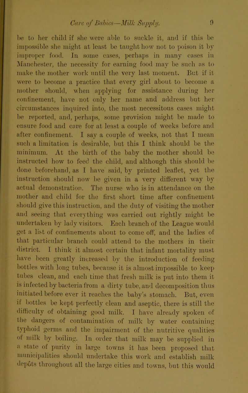 n Care of Bahics—Milk BiippliJ. l»e to lier cliilil if she were able to suckle it, and if this be impossible slie might at least be taught how not to poison it by improper food. In some eases, perhaps in many cases in ]\ianchester, the necessity for earning food may be sncli as to make the mother work until the very last moment. But if it were to become a ijractice tliat every girl about to become a mother should, when applying for assistance during lier confinement, have not only her name and address but her circumstances inquired into, the most necessitous cases might be reported, and, perhaps, some provision might be made to ensure food and core for at least a couple of w’eeks before and after confinement. I say a couple of weeks, not that I mean such a limitation is desirable, but this I think should be the minimum. At the birth of the baby the mother should be instructed how to feed tlie child, and although this should l>e done beforehand, as I liave said, by printed leaflet, yet tlie instruction should now be given in a very different way by actual demonstration. The nurse wdio is in attendance on the mother and child for the first short time after confinement should give this instruction, and the duty of visiting the mother and seeing that everything w’as carried out rightly might be undertaken by lady visitors. Each branch of the League would get a list of confinements about to come off, and the ladies of that particular branch could attend to the mothers in their district. I think it almost certain that infant mortality must have lieen greatly increased by the introduction of feeding bottles with long tubes, because it is almost impossible to keep tubes clean, and each time that fresh milk is put into them it is infected by bacteria from a dirty tube, and decomposition thus initiated before ever it reaches the baby’s stomach. But, even if bottles be kept perfectly clean and aseptic, there is still the difticulty of obtaining good milk. I have already spoken of the dangers of contamination of milk by water containing typhoid genus and the impairment of the nutritive qualities of milk by boiling. In order that milk may be supplied in a state of purity in large towns it has been proposed that municipalities should imdertake this vvorlc and establish milk depots throughout all the large cities and towns, but this woidd