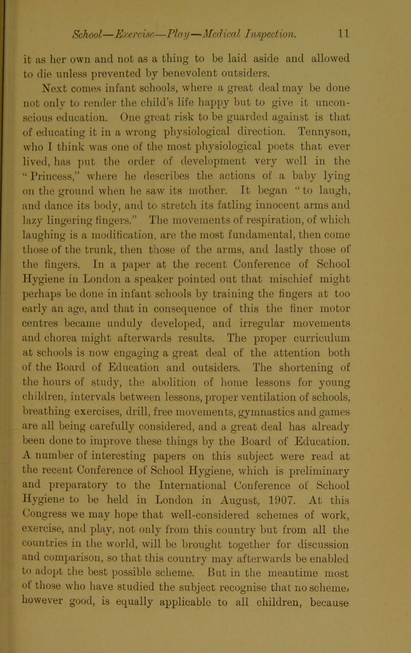 it as her own and not as a thing to be laid aside and allowed to die unless prevented by benevolent outsiders. Next comes infant schools, where a great deal may be done not only to render the child’s life happy but to give it uncon- scious education. One groat risk to be guarded against is that of educating it in a wrong physiological direction. Tennyson, who I think was one of the most physiological poets that ever lived, lias put the order of development very well in the “ Princess,” where he describes the actions of a baby lying on tlie ground when he saw its mother. It began “ to laugh, and dance its body, and to sti’etch its fatling innocent arms and lazy lingering fingers.” Tlie movements of respiration, of which laughing is a modification, are the most fundamental, then come those of the trunk, then those of the arms, and lastly those of the fingers. In a paper at the recent Conference of School Hygiene in London a speaker pointed out that mischief might perhaps be done in infant schools by training the fingers at too early an age, and that in consequence of this the finer motor centres became unduly developed, and irregular movements and chorea might afterwards results. The proper curriculum at schools is now engaging a great deal of the attention both of tlie Board of Education and outsiders. The shortening of tlie hours of study, the abolition of home lessons for young, children, intervals between lessons, proper ventilation of schools, breathing exercises, drill, free movements, gymnastics and games are all being carefully considered, and a great deal has already been done to improve these things by the Board of Education. A number of interesting papers on this subject were read at the recent Conference of School Hygiene, which is preliminary and preparatory to the International Conference of School Hygiene to be held in London in August, 1907. At this Congress we may hope that well-considered schemes of work, exercise, and play, not only from this country but from all the countries in the world, will be brought together for discussion and comparison, so that tliis country may afterwards be enabled to adopt the best possible scheme. But in the meantime most ot those who have studied the subject recognise tliat noschemej however good, is equally applicable to all children, because