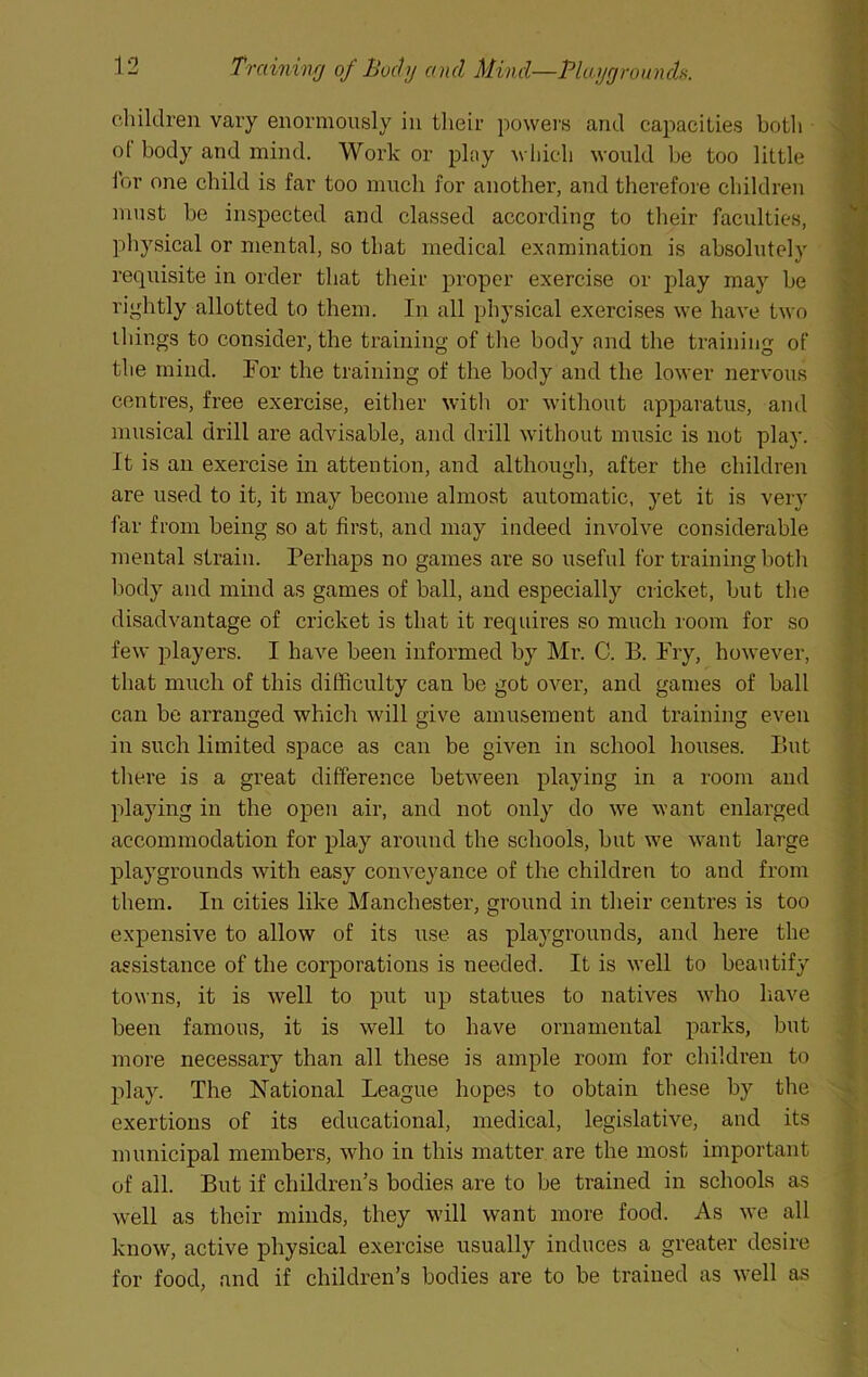children vary enormously in their powers and capacities both • ol body and mind. Work or play Avhich would be too little I'or one child is far too much for another, and therefore children must be inspected and classed according to their faculties, physical or mental, so that medical examination is absolutely requisite in order that their proper exercise or play may be rightly allotted to them. In all physical exercises we have two things to consider, the training of the body and the training of the mind. For the training of the body and the lower nervous centres, free exercise, either with or without apparatus, and musical drill are advisable, and drill without music is not play. It is an exercise in attention, and although, after the children are used to it, it may become almost airtomatic, yet it is very far from being so at first, and may indeed involve considerable mental strain. Perhaps no games are so useful for training both body and mind as games of ball, and especially cricket, but the disadvantage of cricket is that it requires so much l oom for so few players. I have been informed by Mr. C. B. Pry, however, that much of this difficulty can be got over, and games of ball can be arranged which will give amusement and training even in such limited space as can be given in school houses. But there is a great difference between playing in a room and playing in the open air, and not only do we want enlarged accommodation for play around the schools, but we want large playgrounds with easy conveyance of the children to and from them. In cities like Manchester, ground in their centres is too expensive to allow of its use as playgrounds, and here the assistance of the corporations is needed. It is w’ell to beautify towns, it is well to put up statues to natives wdio liave been famous, it is well to have ornamental parks, but more necessary than all these is ample room for children to play. The National League hopes to obtain these by the exertions of its educational, medical, legislative, and its nuuricipal members, wdio in this matter are the most important of all. But if children’s bodies are to be trained in schools as well as their minds, they will want more food. As we all know, active physical exercise usually induces a greater desire for food, and if children’s bodies are to be trained as w’ell as