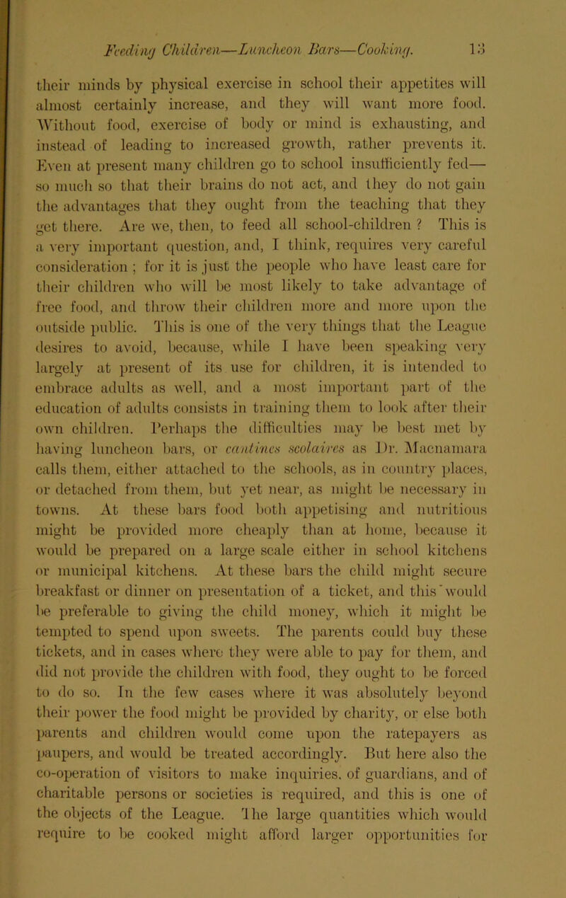 their minds by physical exercise in school their appetites will almost certainly increase, and they will want more food. AMthout food, exercise of body or mind is exhausting, and instead of leading to increased growth, rather prevents it. Even at present many children go to school insufficiently fed— so much so that their brains do not act, and they do not gain tlie advantages tliat they ought from tlie teaching tliat they ifct there. Are we, then, to feed all school-children ? This is a very important question, and, I think, requires very careful consideration ; for it is just the people who have least care for tlieir cliiklren who will be most likely to take advantage of free food, and tlirow their children more and more upon tlie outside public. 'This is one of the very things that the League ilesires to avoid, because, while I have been speaking very largely at present of its use for children, it is intended to embrace adults as well, and a most important part of the education of adults consists in training them to look after their own children. I'erhaps the difficulties may be best met by having luncheon bars, or cantincs scolaires as Dr. IMacnamara calls them, either attached to the schools, as in country places, or detached from them, but yet near, as might be necessary in towns. At these bars food both appetising and nutritious might be provided more cheaply than at home, because it would be prepared on a large scale either in school kitchens or municipal kitchens. At these bars the ehild might seeure breakfast or dinner on presentation of a ticket, and this'would be preferable to giving the child money, which it might be tempted to spend upon sweets. The parents could buy these tickets, and in cases where they were able to pay for them, and did not provide the children with food, they ought to be forced to do so. In the few ca.ses where it was absolutely beyond their power the food might be provided by charity, or else both l>arents and children would come upon the ratepayers as paupers, and would be treated accordingly. But here also the co-operation of visitors to make inquiries, of guardians, and of charitable persons or societies is required, and this is one of the objects of the League. Ihe large quantities wliich would require to Ite cooked might afford larger opportunities for
