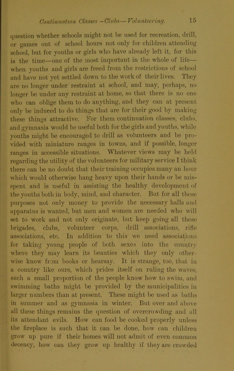 question whether schools might not be used for recreation, drill, or games out of school hours not only for children attending school, but for youths or girls who have already left it, for this is the time—one of the most important in the whole of life— when youths and girls are freed from the restrictions of school and have not yet settled down to the work of their lives. They are no longer under restraint at school, and may, perhaps, no longer be under any restraint at home, so that there is no one who can oblige them to do anything, and they can at present only be induced to do things that are for their good by making these things attractive. For them continuation classes, club.s, O and gymnasia would be useful both for the girls and youths, while youths might be encouraged to drill as volunteers and be pro- vided with miniature ranges in towns, and if possible, longer ranges in accessible situations. Whatever views may be held * regarding the utility of the volunteers for military service I think : there can be no doubt that their training occupies many an hour which would otherwise hang heavy upon their hands or be mis- spent and is useful in assisting the healthy development of the youths both in body, mind, and character. But for all these purposes not only money to provide the necessary halls and apparatus is wanted, but men and women are needed who will set to work and not only originate, but keep going all these brigades, clubs, volunteer corps, drill associations, ride associations, etc. In addition to this we need associations lor taking young people of both sexes into the country where they may learn its beauties which they only other- wise know from books or hearsay. It is strange, too, that in a couiitiy like ours, which prides itself on ruling the waves, such a small proportion of the people know how to swim, and swimming baths might be provided by the municipalities in larger numbers than at present. These might be used as baths in summer and as gymnasia in winter. But over and above all these things remains the question of overcrowding and all its attendant evils. How can food be cooked properly unless the fireplace is such that it can be done, how can children grow up pure if their homes will not admit of even common decency, how can they grow up healthy if they are crowded