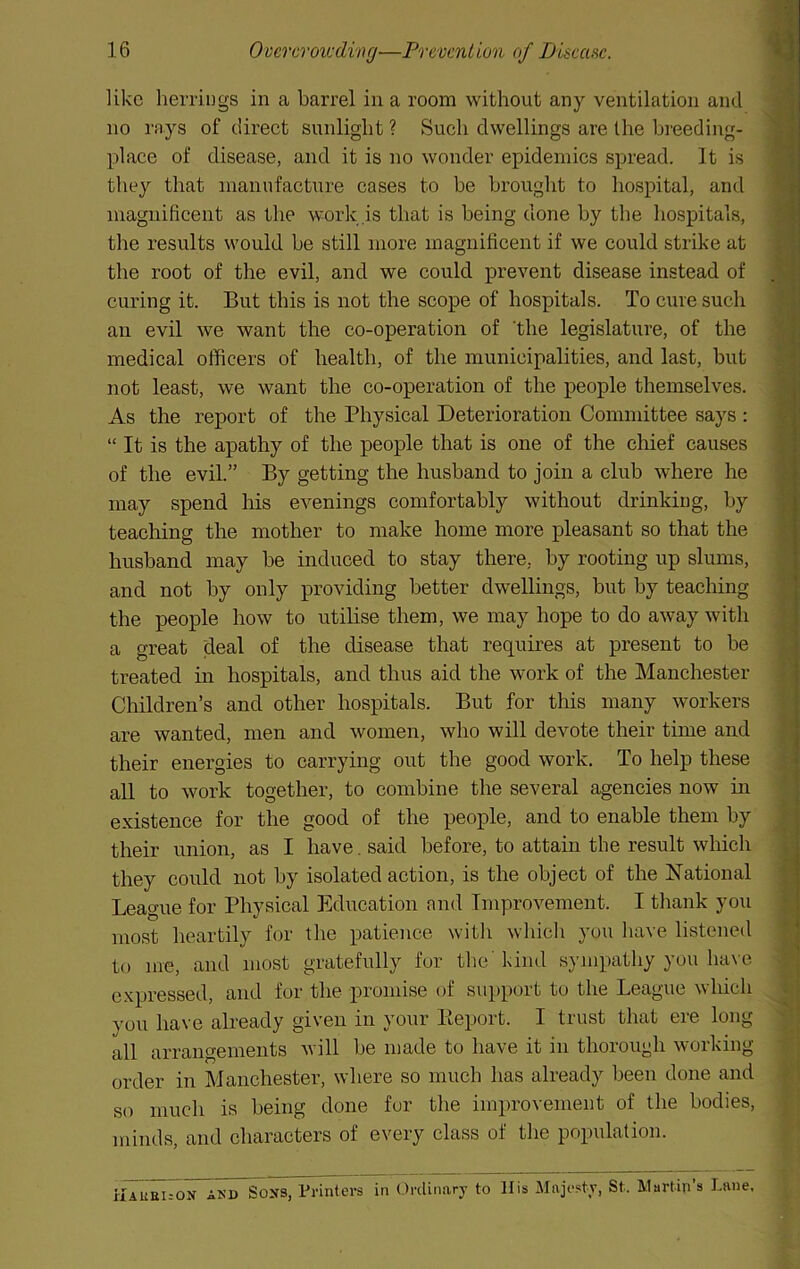 like herrings in a barrel in a room without any ventilation and r no rays of direct sunlight ? Such dwellings are the breeding- ^ place of disease, and it is no wonder epidemics spread. It is % they that manufacture cases to be brought to hospital, and magnificent as the work is that is being done by the hospitals, the results would be still more magnificent if we could strike at the root of the evil, and we could prevent disease instead of curing it. But this is not the scope of hospitals. To cure such fi an evil we want the co-operation of 'the legislature, of the medical officers of health, of the municipalities, and last, but not least, we want the co-operation of the people themselves. ^ As the report of the Physical Deterioration Committee says : « “ It is the apathy of the people that is one of the chief causes » of the evil.” By getting the husband to join a club where he may spend his evenings comfortably without drinking, by M teaching the mother to make home more pleasant so that the husband may be induced to stay there, by rooting up slums, and not by only providing better dwellings, but by teaching the people how to utilise them, we may hope to do away with ^ a great deal of the disease that requires at present to be m treated in hospitals, and thus aid the work of the Manchester Children’s and other hospitals. But for this many workers ; are wanted, men and women, who will devote their time and / their energies to carrying out the good work. To help these p all to work together, to combine the several agencies now in existence for the good of the people, and to enable them by > their union, as I have. said before, to attain the result which they could not by isolated action, is the object of the National p League for Physical Education nnd Improvement. I thank you most heartily for the patience witli which you have listened v to me, and most gratefully fur the'kind sympathy you have expressed, and for the promise (h‘ support to the League whicli . | you have already given in your Eeport. I trust that ere long all arrangements will be made to have it in thorough working . order in Manchester, where so much has already been done and - ‘ so much is being done for the improvement of the bodies, minds, and characters of every class of the population. ilAUBi--ON AKD SoNS, Printers in Ordinary to His Majesty, St. Martin’s Lane.