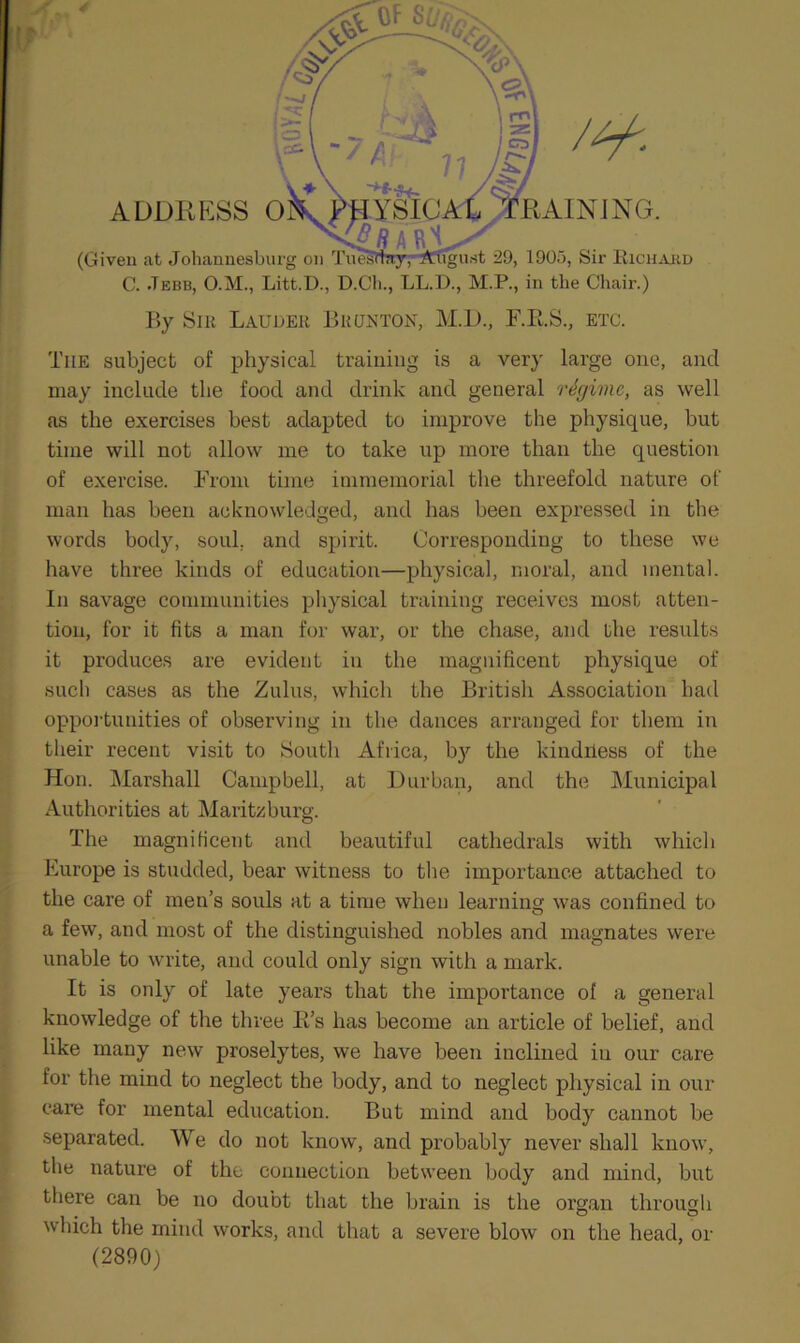 5 ADDRESS O RAINING. 'to rSICL (Given at Johannesburg on Tuesday, August 29, 1905, Sir Rich Ait d C. Jebb, O.M., Litt.I)., D.Cli., LL.D., M.P., in the Chair.) By Sib Lauder Bronton, M.D., F.B.S., etc. Tile subject of physical training is a very large one, and may include the food and drink and general regime, as well as the exercises best adapted to improve the physique, but time will not allow me to take up more than the question of exercise. From time immemorial the threefold nature of man has been acknowledged, and has been expressed in the words body, soul, and spirit. Corresponding to these we have three kinds of education—physical, moral, and mental. In savage communities physical training receives most atten- tion, for it fits a man for war, or the chase, and the results it produces are evident in the magnificent physique of such cases as the Zulus, which the British Association had opportunities of observing in the dances arranged for them in their recent visit to South Africa, by the kindriess of the Hon. Marshall Campbell, at Durban, and the Municipal Authorities at Maritzburg. The magnificent and beautiful cathedrals with which Europe is studded, bear witness to the importance attached to the care of men’s souls at a time when learning was confined to a few, and most of the distinguished nobles and magnates were unable to write, and could only sign with a mark. It is only of late years that the importance ol a general knowledge of the three R’s has become an article of belief, and like many new proselytes, we have been inclined in our care for the mind to neglect the body, and to neglect physical in our care for mental education. But mind and body cannot be separated. We do not know, and probably never shall know, the nature of thu connection between body and mind, but there can be no doubt that the brain is the organ through which the mind works, and that a severe blow on the head, or (2890)