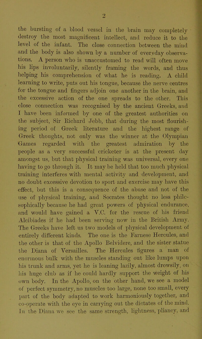 the bursting of a blood vessel in the brain may completely destroy the most magnificent intellect, and reduce it to the level of the infant. The close connection between the mind and the body is also shown by a number of everyday observa- tions. A person who is unaccustomed to read will often move his lips involuntarily, silently framing the words, and thus helping his comprehension of what he is reading. A child learning to write, puts out his tongue, because the nerve centres for the tongue and fingers adjoin one another in the brain, and the excessive action of the one spreads to the other. This close connection was recognised by the ancient Greeks, and I have been informed by one of the greatest authorities on the subject, Sir Eichard Jebb, that during the most flourish- ing period of Greek literature and the highest range of Greek thoughts, not only was the winner at the Olympian Games regarded with the greatest admiration by the people as a very successful cricketer is at the present day amongst us, but that physical training was universal, every one having to go through it. It may be held that too much physical training interferes with mental activity and development, and no doubt excessive devotion to sport and exercise may have this effect, but this is a consequence of the abuse and not of the use of physical training, and Socrates thought no less philo- sophically because he had great powers of physical endurance, and would have gained a V.C. for the rescue of his friend Alcibiades if he had been serving now in the British Army. The Greeks have left us two models of physical development of entirely different kinds. The one is the Farnese Hercules, and the other is that of the Apollo Belvidere, and the sister statue the Diana of Versailles. The Hercules figures a man of enormous bulk with the muscles standing out like lumps upon his trunk and arms, yet he is leaning lazily, almost drowsily, on Ids huge club as if he could hardly support the weight of his own body. In the Apollo, on the other hand, we see a model of perfect symmetry, no muscles too large, none too small, every part of the body adapted to work harmoniously together, and co-operate with the eye in carrying out the dictates of the mind. In the Diana we see the same strength, lightness, pliancy, and
