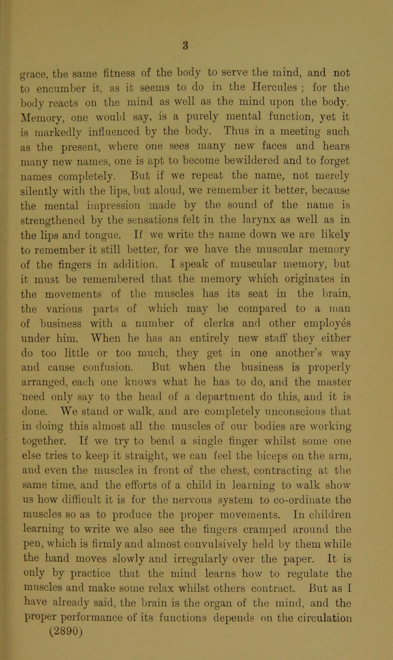 grace, the same fitness of the body to serve the mind, and not to encumber it, as it seems to do in the Hercules ; for the body reacts on the mind as well as the mind upon the body. Memory, one would say, is a purely mental function, yet it is markedly influenced by the body. Thus in a meeting such as the present, where one sees many new faces and hears many new names, one is apt to become bewildered and to forget names completely. But if we repeat the name, not merely silently with the lips, but aloud, we remember it better, because the mental impression made by the sound of the name is strengthened by the sensations felt in the larynx as well as in the lips and tongue. If we write the name down we are likely to remember it still better, for we have the muscular memory of the fingers in addition. I speak of muscular memory, but it must be remembered that the memory which originates in the movements of the muscles has its seat in the brain, the various parts of which may be compared to a man of business with a number of clerks and other employes under him. When he has an entirely new staff they either do too little or too much, they get in one another’s way and cause confusion. But when the business is properly arranged, each one knows what he has to do, and the master need only say to the head of a department do this, and it is done. We stand or walk, and are completely unconscious that in doing this almost all the muscles of our bodies are working- together. If we try to bend a single finger whilst some one else tries to keep it straight, we can feel the biceps on the arm, and even the muscles in front of the chest, contracting at the same time, and the efforts of a child in learning to walk show us how difficult it is for the nervous system to co-ordinate the muscles so as to produce the proper movements. In children learning to write we also see the fingers cramped around the pen, which is firmly and almost convulsively held by them while the hand moves slowly and irregularly over the paper. It is only by practice that the mind learns how to regulate the muscles and make some relax whilst others contract. But as I have already said, the brain is the organ of the mind, and the proper performance of its functions depends on the circulation (2890)