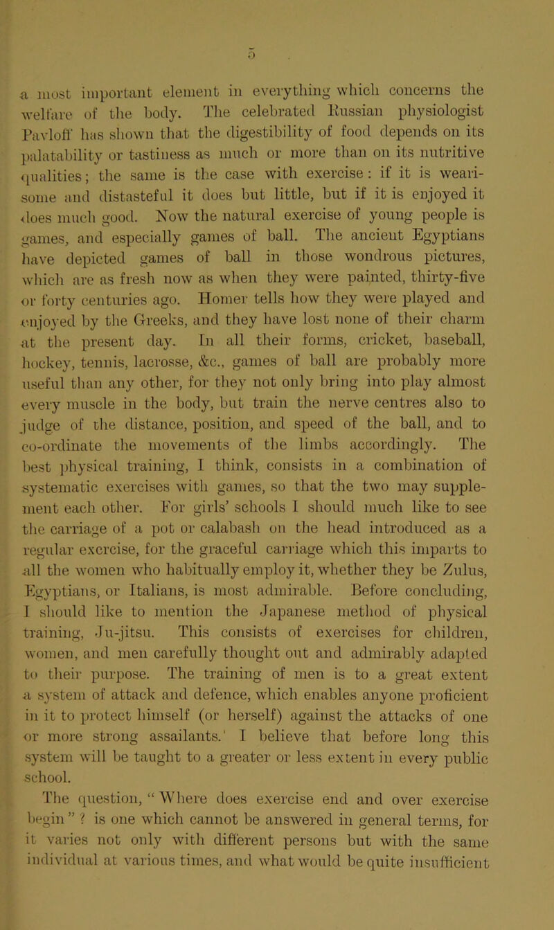 a most important element in everything which concerns the welfare of the body. The celebrated Kussian physiologist Pavloff has shown that the digestibility of food depends on its palatability or tastiness as much or more than on its nutritive qualities; the same is the case with exercise: if it is weari- some and distasteful it does but little, but if it is enjoyed it does much good. Now the natural exercise of young people is games, and especially games of ball. The ancient Egyptians have depicted games of ball in those wondrous pictures, which are as fresh now as when they were painted, thirty-five or forty centuries ago. Homer tells how they were played and enjoyed by the Greeks, and they have lost none of their charm at the present day. In all their forms, cricket, baseball, hockey, tennis, lacrosse, &c., games of ball are probably more useful than any other, for they not only bring into play almost every muscle in the body, but train the nerve centres also to judge of the distance, position, and speed of the ball, and to co-ordinate the movements of the limbs accordingly. The best physical training, I think, consists in a combination of systematic exercises with games, so that the two may supple- ment each other. For girls’ schools 1 should much like to see the carriage of a pot or calabash on the head introduced as a regular exercise, for the graceful carriage which this imparts to all the women who habitually employ it, whether they be Zulus, Egyptians, or Italians, is most admirable. Before concluding, I should like to mention the Japanese method of physical training, Ju-jitsu. This consists of exercises for children, women, and men carefully thought out and admirably adapted to their purpose. The training of men is to a great extent a system of attack and defence, which enables anyone proficient in it to protect himself (or herself) against the attacks of one or more strong assailants.1 I believe that before long this system will be taught to a greater or less extent in every public school. The question, “ Where does exercise end and over exercise begin ” ? is one which cannot be answered in general terms, for it varies not only with different persons but with the same individual at various times, and what would be quite insufficient