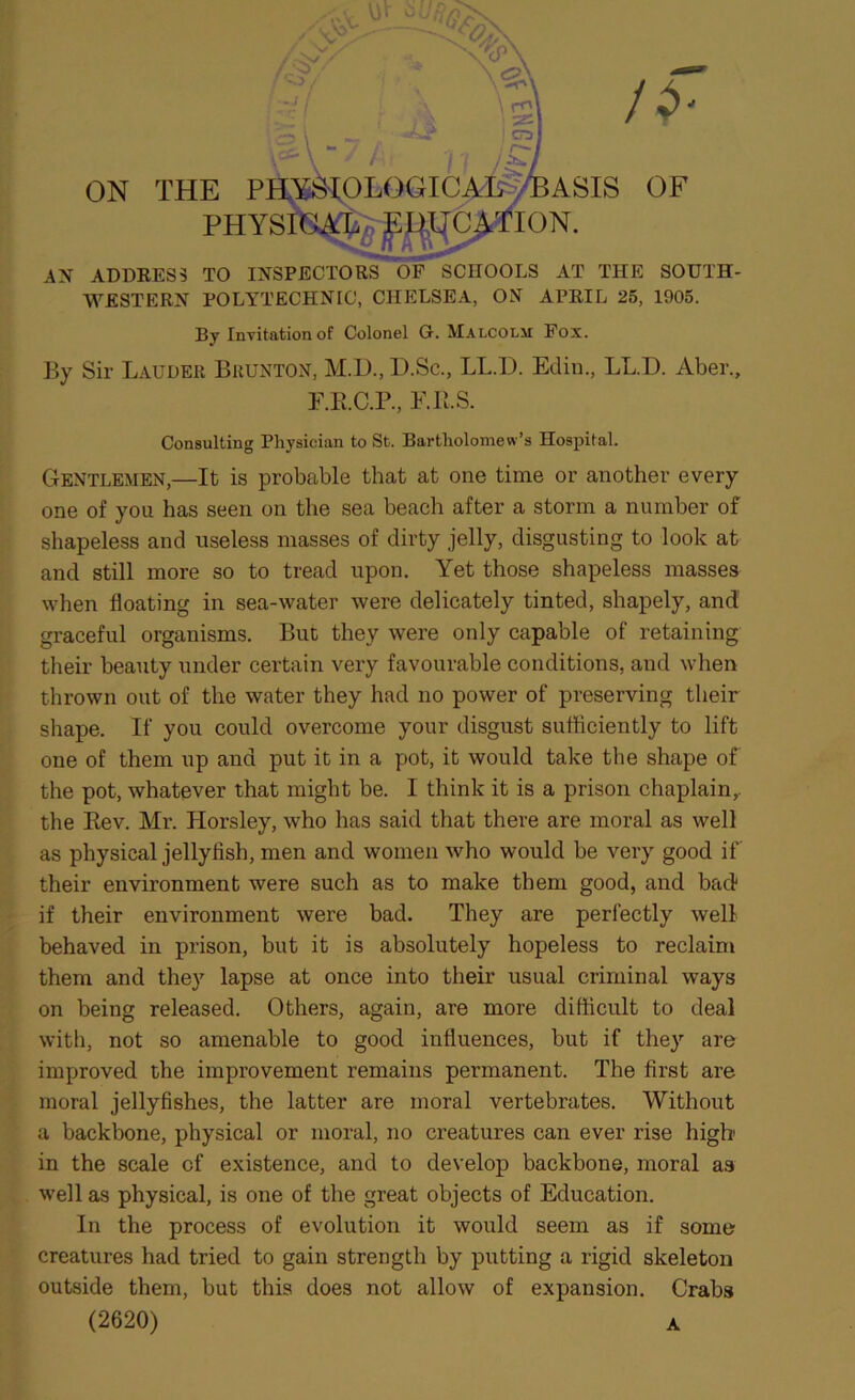 l - ON THE PHYSIOLOGICAL AaSIS OF PHYSICAjefl^TC^TION. AN ADDRESS TO INSPECTORS OF SCHOOLS AT THE SOUTH- WESTERN POLYTECHNIC, CHELSEA, ON APRIL 25, 1905. By Invitation of Colonel G. Malcolm Fox. By Sir Lauder Brunton, M.D.,D.Sc., LL.D. Edin., LL.D. Aber., F.E.C.P., F.II.S. Consulting Physician to St. Bartholomew’s Hospital. Gentlemen,—It is probable that at one time or another every one of you has seen on the sea beach after a storm a number of shapeless and useless masses of dirty jelly, disgusting to look at and still more so to tread upon. Yet those shapeless masses when floating in sea-water were delicately tinted, shapely, and graceful organisms. But they were only capable of retaining their beauty under certain very favourable conditions, and when thrown out of the water they had no power of preserving their shape. If you could overcome your disgust sufficiently to lift one of them up and put it in a pot, it would take the shape of the pot, whatever that might be. I think it is a prison chaplain,, the Bev. Mr. Horsley, who has said that there are moral as well as physical jellyfish, men and women who would be very good if their environment were such as to make them good, and bad if their environment were bad. They are perfectly well behaved in prison, but it is absolutely hopeless to reclaim them and they lapse at once into their usual criminal ways on being released. Others, again, are more difficult to deal with, not so amenable to good influences, but if they are improved the improvement remains permanent. The first are moral jellyfishes, the latter are moral vertebrates. Without a backbone, physical or moral, no creatures can ever rise high in the scale of existence, and to develop backbone, moral as well as physical, is one of the great objects of Education. In the process of evolution it would seem as if some creatures had tried to gain strength by putting a rigid skeleton outside them, but this does not allow of expansion. Crabs (2620) a