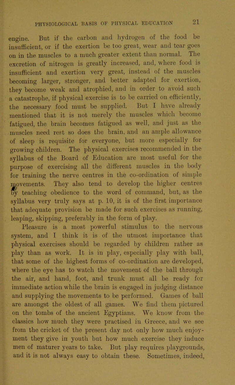 engine. But if the carbon and hydrogen of the food be insufficient, or if the exertion be too great, wear and tear goes on in the muscles to a much greater extent than normal. The excretion of nitrogen is greatly increased, and, where lood is insufficient and exertion very great, instead of the muscles becoming larger, stronger, and better adapted for exertion, they become weak and atrophied, and in order to avoid such a catastrophe, if physical exercise is to be carried on efficiently, the necessary food must be supplied. But I have already mentioned that it is not merely the muscles which become fatigued, the brain becomes fatigued as well, and just as the muscles need rest so does the brain, and an ample allowance of sleep is requisite for everyone, but more especially lor growing children. The physical exercises recommended in the syllabus of the Board of Education are most useful for the purpose of exercising all the different muscles in the body for training the nerve centres in the co-ordination of simple movements. They also tend to develop the higher centres jfy teaching obedience to the word of command, but, as the syllabus very truly says at p. 10, it is of the first importance that adequate provision be made for such exercises as running, leaping, skipping, preferably in the form of play. Pleasure is a most powerful stimulus to the nervous system, and I think it is of the utmost importance that physical exercises should be regarded by children rather as play than as work. It is in play, especially play with ball, that some of the highest forms of co-ordination are developed, where the eye has to watch the movement of the ball through the air, and hand, foot, and trunk must all be ready for immediate action while the brain is engaged in judging distance and supplying the movements to be performed. Gaines of ball are amongst the oldest of all games. We find them pictured on the tombs of the ancient Egyptians. We know from the classics how much they were practised in Greece, and we see from the cricket of the present day not only how much enjoy- ment they give in youth but how much exercise they induce men of maturer years to take. But play requires playgrounds, and it is not always easy to obtain these. Sometimes, indeed,