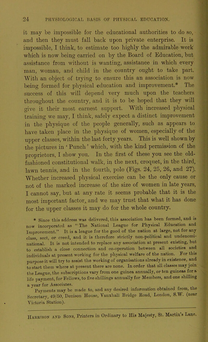 it may be impossible for the educational authorities to do so, and then they must fall back upon private enterprise. It is impossible, I think, to estimate too highly the admirable work which is now being carried on by the Board of Education, but assistance from without is wanting, assistance in which every man, woman, and child in the country ought to take part. With an object of trying to ensure this an association is now being formed for physical education and improvement.* The success of this will depend very much upon the teachers throughout the country, and it is to be hoped that they will give it their most earnest support. With increased physical training we may, I think, safely expect a distinct improvement in the physique of the people generally, such as appears to have taken place in the physique of women, especially of the upper classes, within the last forty years. This is well shown by the pictures in ‘ Punch ’ which, with the kind permission of the proprietors, I show you. In the first of these you see the old- fashioned constitutional walk, in the next, croquet, in the third, lawn tennis, and in the fourth, polo (Pigs. 24, 25, 26, and 27). Whether increased physical exercise can be the only cause or not of the marked increase of the size of women in late years, I cannot say, but at any rate it seems probable that it is the most important factor,, and we may trust that what it has done for the upper classes it may do for the whole country. * Since this address was delivered, this association has been formed, and is now incorporated as “ The National League for Physical Education and Improvement.” It is a league for the good of the nation at large, not for any class, sect, or creed, and it is therefore strictly non-political and undenomi- national. It is not intended to replace any association at present existing, but to establish a close connection and co-operation between all societies and individuals at present working for the physical welfare of the nation. For this purpose it will try to assist the working of organisations already in existence, and to start them where at present there are none. In order that all classes may join the League, the subscriptions vary from one guinea annually, or ten guineas for a life payment, for Fellows, to five shillings annually for Members, and one shilling a year for Associates. Payments may be made to, and any desired information obtained from, the Secretary, 49/50, Denison House, Vauxhall Bridge Road, London, S.W. (near Victoria Station). Habbtson and Sons, Printers in Ordinary to His Majesty, St. Martin s Lane.