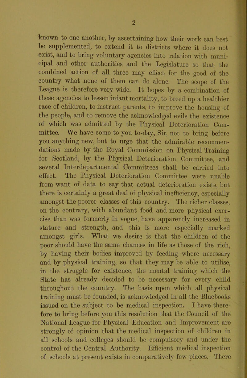 known to one another, by ascertaining how their work can best be supplemented, to extend it to districts where it does not exist, and to bring voluntary agencies into relation with muni- cipal and other authorities and the Legislature so that the combined action of all three may effect for the good of the country what none of them can do alone. The scope of the League is therefore very wide. It hopes by a combination of these agencies to lessen infant mortality, to breed up a healthier race of children, to instruct parents, to improve the housing of the people, and to remove the acknowledged evils the existence of which was admitted by the Physical Deterioration Com- mittee. We have come to you to-day, Sir, not to bring before you anything new, but to urge that the admirable recommen- dations made by the Eoyal Commission on Physical Training for Scotland, by the Physical Deterioration Committee, and several Interdepartmental Committees shall be carried into effect. The Physical Deterioration Committee were unable from want of data to say that actual deterioration exists, but there is certainly a great deal of physical inefficiency, especially amongst the poorer classes of this country. The richer classes, on the contrary, with abundant food and more physical exer- cise than was formerly in vogue, have apparently increased in stature and strength, and this is more especially marked amongst girls. Wliat we desire is that the children of the poor should have the same chances in life as those of the rich, by having their bodies improved by feeding where necessary and by physical training, so that they may be able to utilise, in the struggle for existence, the mental training which the State has already decided to be necessary for every child throughout the country. The basis upon which all physical training must be founded, is acknowledged in all the Bluebooks issued on the subject to be medical inspection. I have there- fore to bring before you this resolution that the Council of the National League for Physical Education and Improvement are strongly of opinion that the medical inspection of children in all schools and colleges should be compulsory and under the control of the Central Authority. Efficient medical inspection of schools at present exists in comparatively few places. There