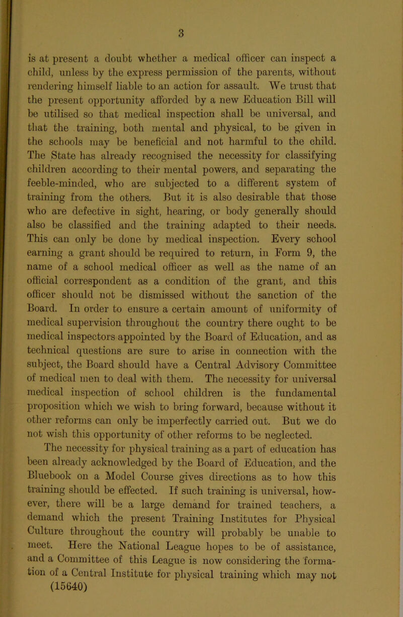 is at present a doubt whether a medical officer can inspect a child, unless by the express permission of the parents, without rendering himself liable to an action for assault. We trust that the present opportunity afforded by a new Education Bill will be utilised so that medical inspection shall be universal, and that the training, both mental and physical, to be given in the schools may be beneficial and not harmful to the child. The State has already recognised the necessity for classifying children according to their mental powers, and separating the feeble-minded, who are subjected to a different system of training from the others. But it is also desirable that those who are defective in sight, hearing, or body generally should also be classified and the training adapted to their needs. This can only be done by medical inspection. Every school earning a grant should be required to return, in Form 9, the name of a school medical officer as well as the name of an official correspondent as a condition of the grant, and this officer should not be dismissed without the sanction of the Board. In order to ensure a certain amount of uniformity of medical supervision throughout the country there ought to be medical inspectors appointed by the Board of Education, and as technical questions are sure to arise in connection with the subject, the Board should have a Central Advisory Committee of medical men to deal with them. The necessity for universal medical inspection of school children is the fundamental proposition which we wish to bring forward, because without it other reforms can only be imperfectly carried out. But we do not wish this opportunity of other reforms to be neglected. The necessity for physical training as a part of education has been already acknowledged by the Board of Education, and the Bluebook on a Model Course gives directions as to how this training should be effected. If such training is universal, how- ever, there will be a large demand for trained teachers, a demand which the present Training Institutes for Physical Culture throughout the country will probably be unable to meet. Here the National League hopes to be of assistance, and a Committee of this League is now considering the forma- tion of a Central Institute for physical training which may not (15640)