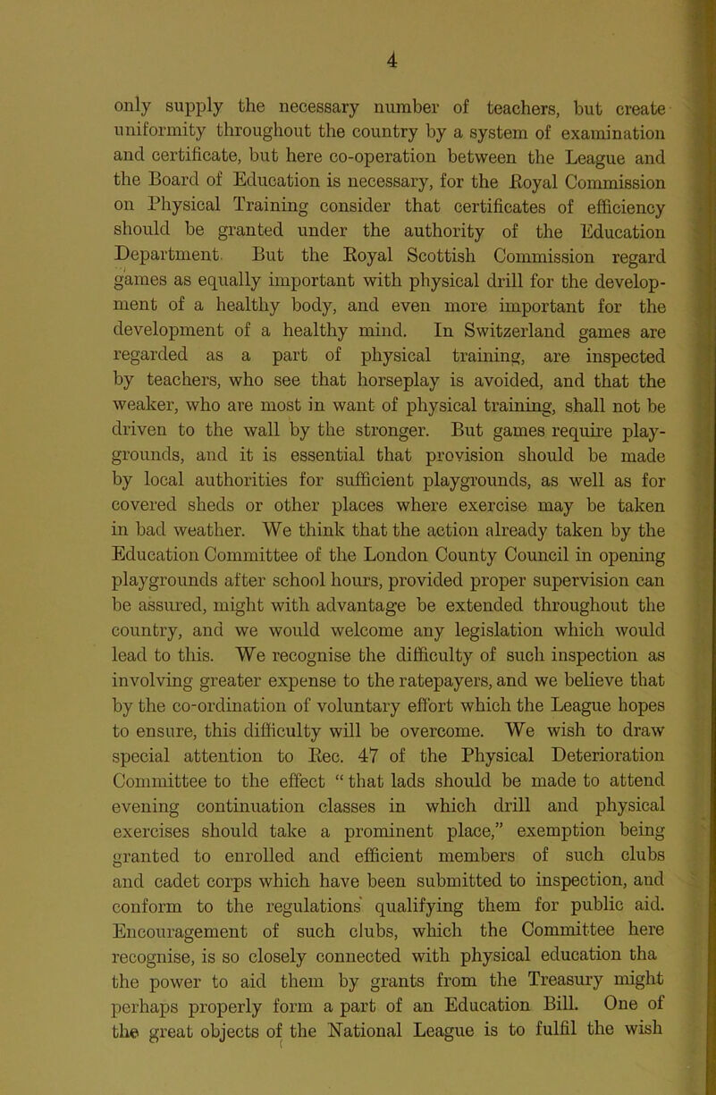 only supply the necessary number of teachers, but create uniformity throughout the country by a system of examination and certificate, but here co-operation between the League and the Board of Education is necessary, for the Loyal Commission on Physical Training consider that certificates of efficiency should be granted under the authority of the Education Department. But the Royal Scottish Commission regard games as equally important with physical drill for the develop- ment of a healthy body, and even more important for the development of a healthy mind. In Switzerland games are regarded as a part of physical training, are inspected by teachers, who see that horseplay is avoided, and that the weaker, who are most in want of physical training, shall not be driven to the wall by the stronger. But games require play- grounds, and it is essential that provision should be made by local authorities for sufficient playgrounds, as well as for covered sheds or other places where exercise may be taken in bad weather. We think that the action already taken by the Education Committee of the London County Council in opening playgrounds after school hours, provided proper supervision can be assured, might with advantage be extended throughout the country, and we would welcome any legislation which would lead to this. We recognise the difficulty of such inspection as involving greater expense to the ratepayers, and we believe that by the co-ordination of voluntary effort which the League hopes to ensure, this difficulty will be overcome. We wish to draw special attention to Rec. 47 of the Physical Deterioration Committee to the effect “ that lads should be made to attend evening continuation classes in which drill and physical exercises should take a prominent place,” exemption being granted to enrolled and efficient members of such clubs and cadet corps which have been submitted to inspection, and conform to the regulations qualifying them for public aid. Encouragement of such clubs, which the Committee here recognise, is so closely connected with physical education tha the power to aid them by grants from the Treasury might perhaps properly form a part of an Education Bill. One of the great objects of the National League is to fulfil the wish