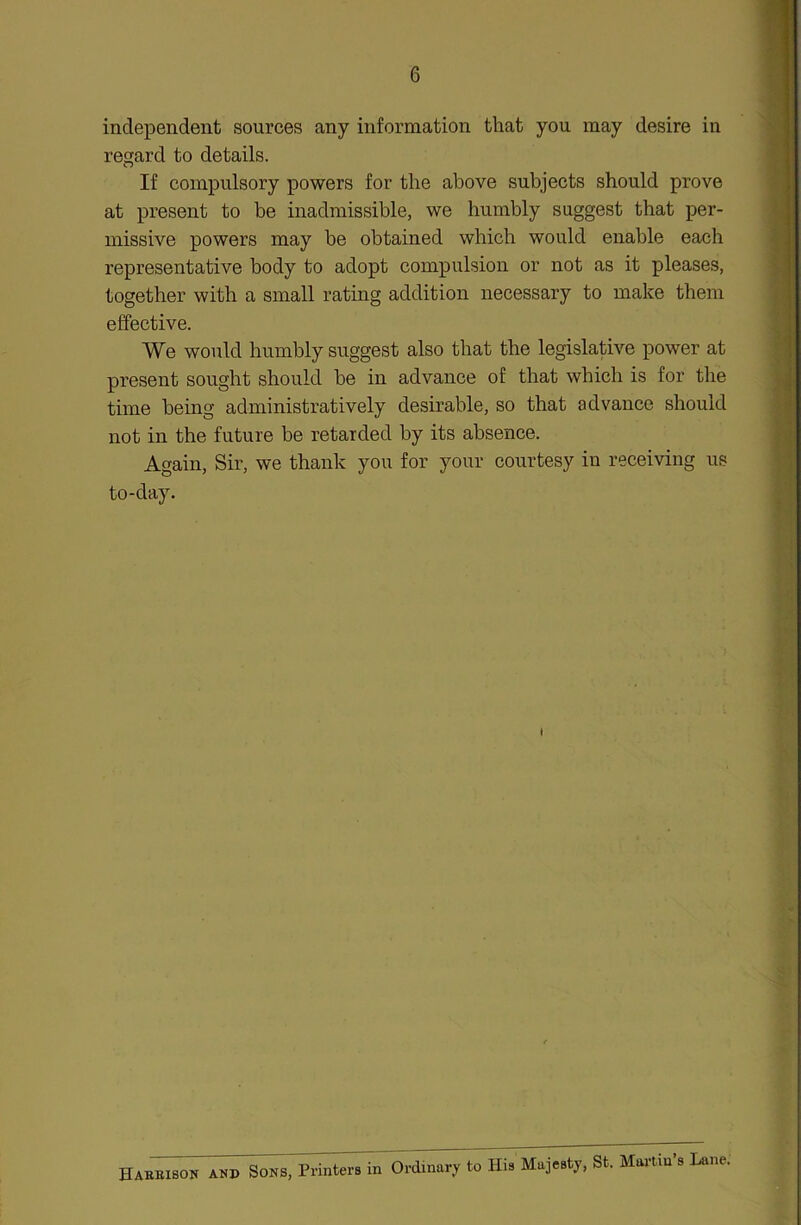 independent sources any information that you may desire in regard to details. If compulsory powers for the above subjects should prove at present to be inadmissible, we humbly suggest that per- missive powers may be obtained which would enable each representative body to adopt compulsion or not as it pleases, together with a small rating addition necessary to make them effective. We would humbly suggest also that the legislative power at present sought should be in advance of that which is for the time being administratively desirable, so that advance should not in the future be retarded by its absence. Again, Sir, we thank you for your courtesy in receiving us to-day. t Harrison and Sons, Printers in Ordinary to His Majesty, St. Martin s Lane.