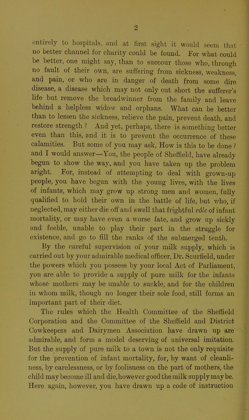 1 2 entirely to hospitals, and at first sight it would seem that no better channel for charity could be found. For what could be better, one might say, than to succour those who,, through no fault of their own, are suffering from sickness, weakness, and pain, or who are in danger of death from some dire disease, a disease which may not only cut short the sufferer’s life but remove the breadwinner from the family and leave behind a helpless widow and orphans. What can be better than to lessen the sickness, relieve the pain, prevent death, and restore strength ? And yet, perhaps, there is something better even than this, and it is to prevent the occurrence of these calamities. But some of you may ask. How is this to be done ? and I would answer—You, the people of Sheffield, have already begun to show the way, and you have taken up the problem aright. For, instead of attempting to deal with grown-up people, you have begun with the young lives, with the lives of infants, which may grow up strong men and women, fully qualified to hold their own in the battle of life, but who, if neglected, may either die off and swell that frightful rdle of infant mortality, or may have even a worse fate, and grow up sickly and feeble, unable to play their part in the struggle for existence, and go to fill the ranks of the submerged tenth. By the careful supervision of your milk supply, which is carried out by your admirable medical officer. Dr. Scurfield, under the powers which you possess by your local Act of Parliament, you are able to provide a supply of pure milk for the infants whose mothers may be unable to suckle, and for the children in whom milk, though no longer their sole food, still forms an important part of their diet. The rules which the Health Committee of the Sheffield Corporation and the Committee of the Sheffield and District Cowkeepers and Dairymen Association have drawn up are admirable, and form a model deserving of universal imitation. But the supply of pure milk to a town is not the only requisite for the prevention of infant mortality, for, by want of cleanli- ness, by carelessness, or by foolisness on the part of mothers, the child may become ill and die, however good the milk supply may be. Here again, however, you have drawn up a code of instruction