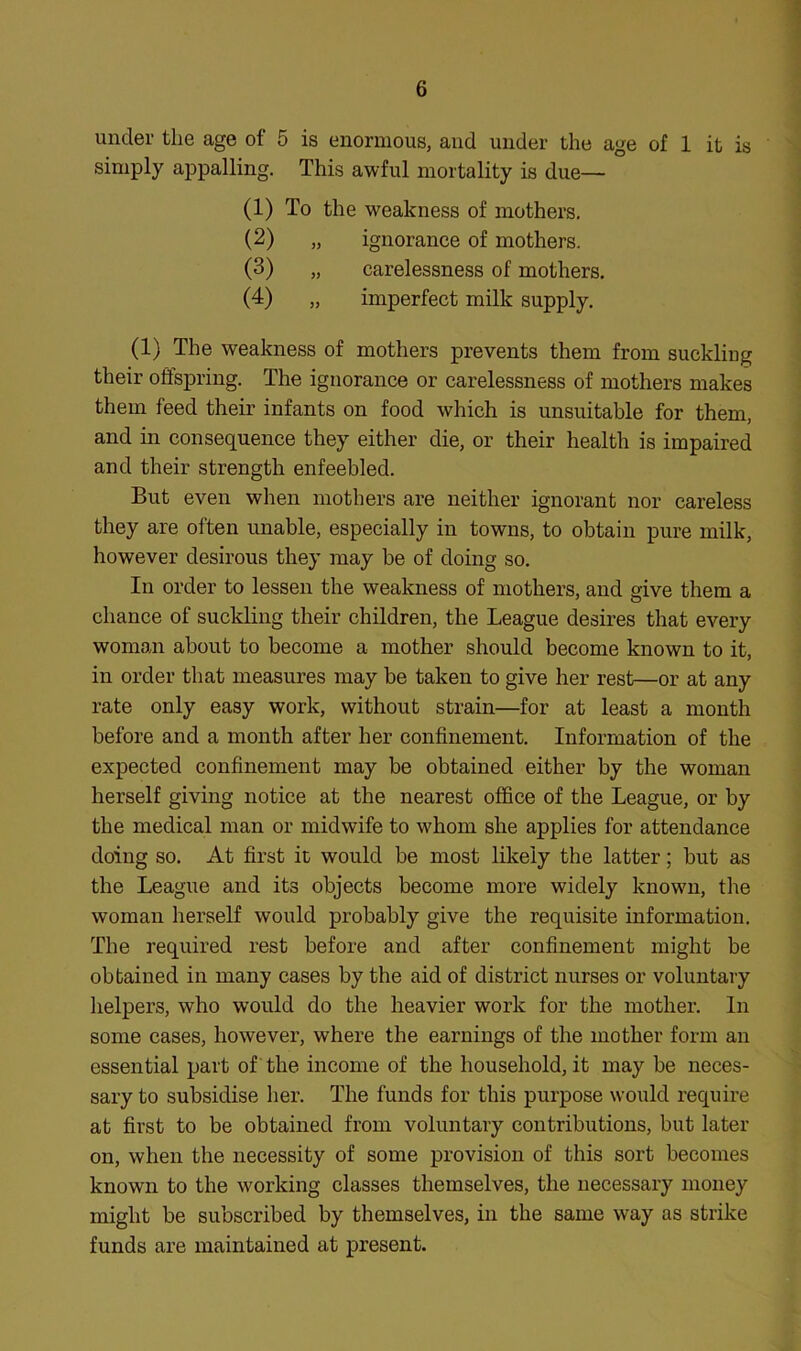 under the age of 5 is enormous, and under the age of 1 it is simply appalling. This awful mortality is due— (1) To the weakness of mothers, (2) „ ignorance of mothers. (3) „ carelessness of mothers. (4) „ imperfect milk supply. (1) The weakness of mothers prevents them from suckling their offspring. The ignorance or carelessness of mothers makes them feed their infants on food which is unsuitable for them, and in consequence they either die, or their health is impaired and their strength enfeebled. But even when mothers are neither ignorant nor careless they are often unable, especially in towns, to obtain pure milk, however desirous they may be of doing so. In order to lessen the weakness of mothers, and give them a chance of suckling their children, the League desires that every woman about to become a mother should become known to it, in order that measures may be taken to give her rest—or at any rate only easy work, without strain—for at least a month before and a month after her confinement. Information of the expected confinement may be obtained either by the woman herself giving notice at the nearest office of the League, or by the medical man or midwife to whom she applies for attendance doing so. At first it would be most likely the latter; but as the League and its objects become more widely knowm, the woman herself would probably give the requisite information. The required rest before and after confinement might be obtained in many cases by the aid of district nurses or voluntary helpers, who would do the heavier work for the mother. In some cases, however, where the earnings of the mother form an essential part of the income of the household, it may be neces- sary to subsidise her. The funds for this purpose would require at first to be obtained from voluntary contributions, but later on, when the necessity of some provision of this sort becomes known to the working classes themselves, the necessary money might be subscribed by themselves, in the same way as strike funds are maintained at present.