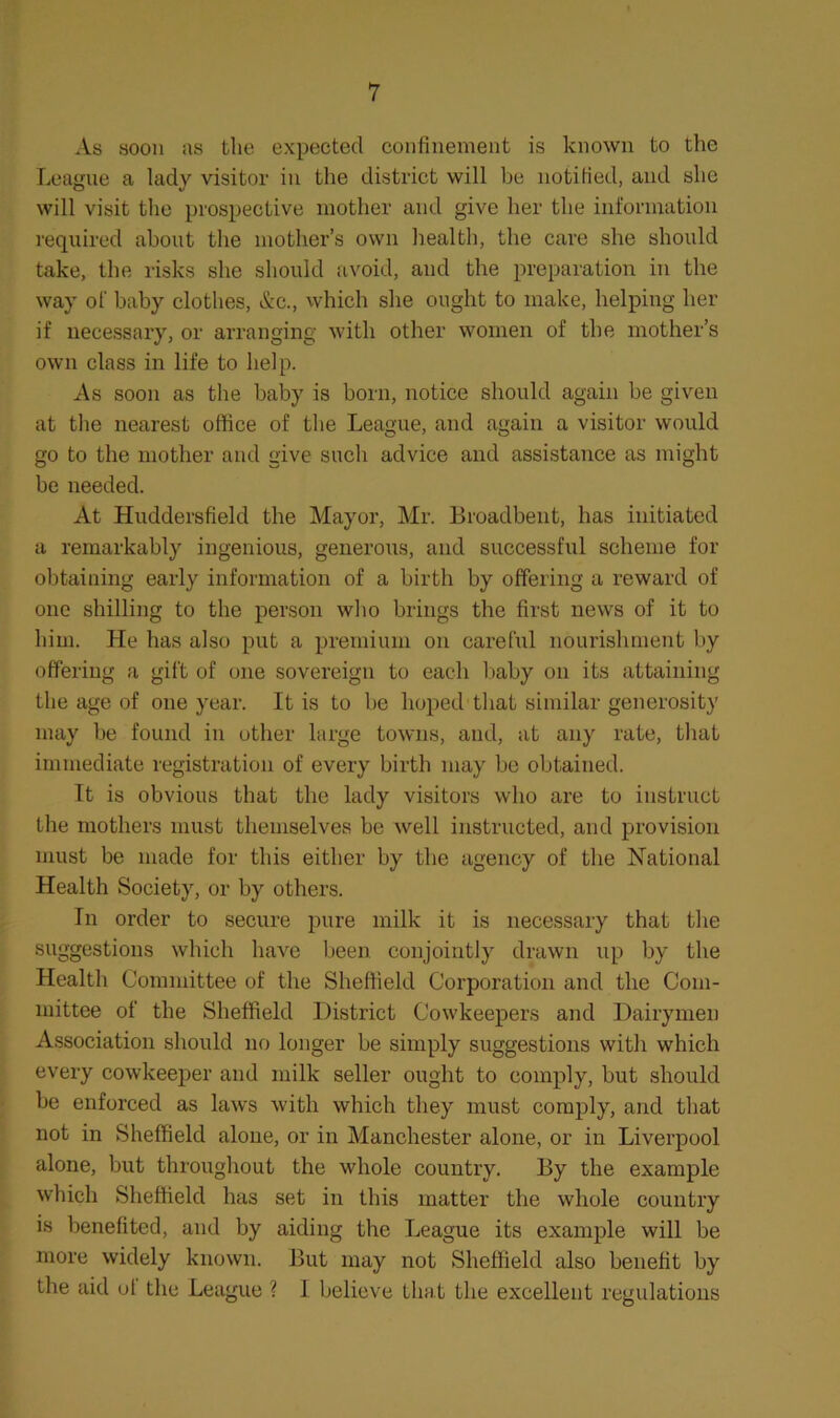 As soon as the expected confinement is known to the League a lady visitor in the district will be notified, and she will visit the prospective mother and give her the information I'cquired about the mother’s own health, the care she should take, the risks she should avoid, and the preparation in the way of baby clothes, &c., which she ought to make, helping her if necessary, or arranging with other women of the mother’s own class in life to help. As soon as the baby is born, notice should again be given at the nearest office of the League, and again a visitor would go to the mother and give such advice and assistance as might be needed. At Huddersfield the Mayor, Mr. Broadbent, has initiated a remarkably ingenious, generous, and successful scheme for obtaining early information of a birth by offering a reward of one shilling to the person who brings the first news of it to him. He has also put a premium on careful nourishment by offering a gift of one sovereign to each liaby on its attaining the age of one year. It is to be hoped that similar generosity may be found in other large towns, and, at any rate, that immediate registration of every birth may be obtained. It is obvious that the lady visitors who are to instruct the mothers must themselves be well instructed, and provision must be made for this either by the agency of the National Health Society, or by others. In order to secure pure milk it is necessary that the suggestions which have been conjointly drawn up by the Health Committee of the Sheffield Corporation and the Com- mittee of the Sheffield District Cowkeepers and Dairymen Association should no longer be simply suggestions with which every cowkeeper and milk seller ought to comply, but should be enforced as laws with which they must comply, and that not in Sheffield alone, or in Manchester alone, or in Liverpool alone, but throughout the whole country. By the example which Sheffield has set in this matter the whole country is benefited, and by aiding the League its example will be more widely known. But may not Sheffield also benefit by the aid ut the League ? 1 believe that the excellent regulations