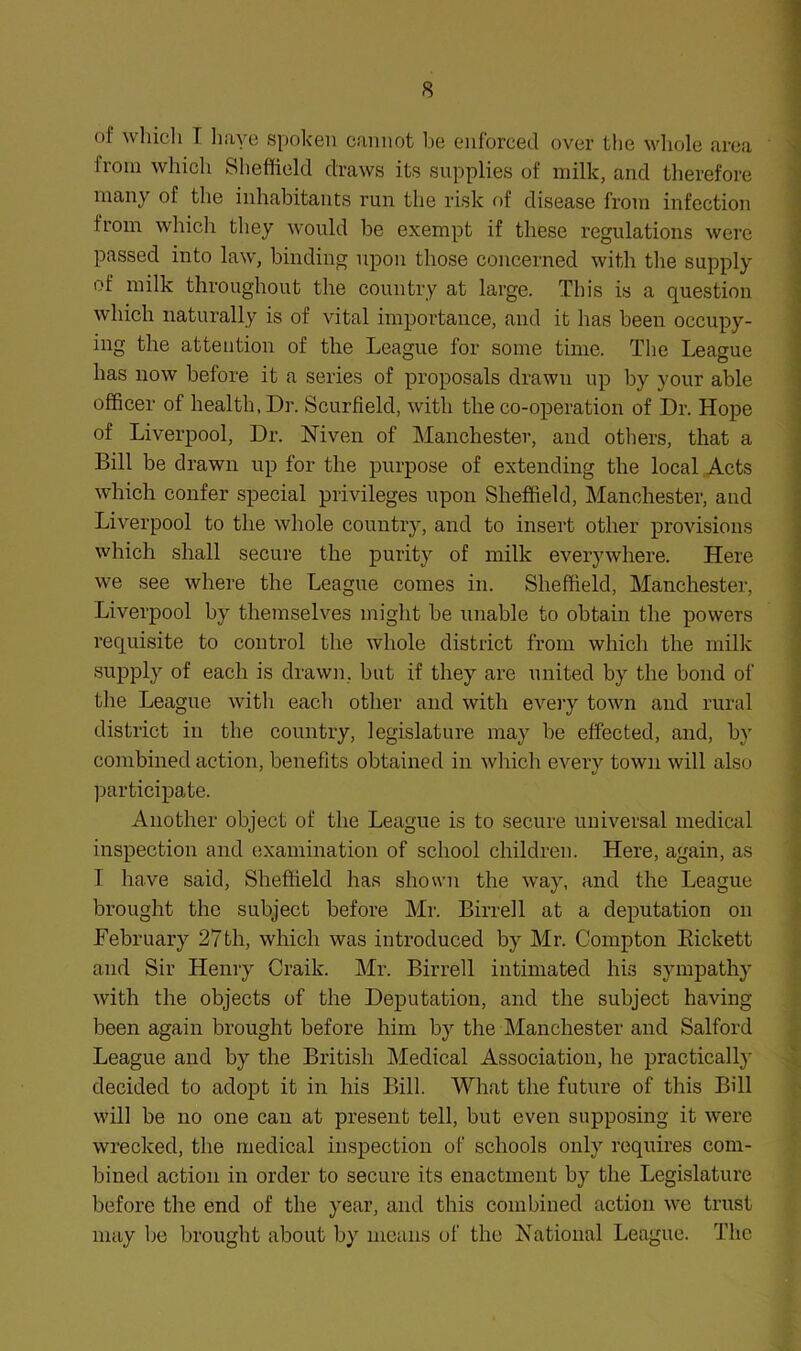 of wliicli T liaye spoken cannot be enforced over the wliole iirea from which Sheffield draws its supplies of milk, and therefore many of the inhabitants run the risk of disease from infection from whicli tliey would be exempt if these regulations were passed into law, binding upon those concerned with tlie supply of milk throughout the country at large. This is a question which naturally is of vital importance, and it has been occupy- ing the attention of the League for some time. The League has now before it a series of proposals drawn up by your able officer of health. Dr. Scurfield, with the co-operation of Dr. Hope of Liverpool, Dr. Mven of Manchester, and otliers, that a Bill be drawn up for the purpose of extending the local Acts which confer special privileges upon Sheffield, Manchester, and Liverpool to the whole country, and to insert other provisions which shall secure the purity of milk everywhere. Here we see where the League comes in. Sheffield, Manchester, Liverpool by themselves might be unable to obtain the powers requisite to control the whole district from which the milk supply of each is drawn, but if they are united by the bond of the League with eacli other and with every town and rural district in the country, legislature may be effected, and, by combined action, benefits obtained in which every town will also participate. Another object of the League is to secure universal medical inspection and (ixamination of school children. Here, again, as I have said, Sheffield has shown the way, and the League brought the subject before Mr. Birrell at a deputation on February 27 th, which was introduced by Mr. Compton Eickett and Sir Henry Craik. Mr. Birrell intimated his sympathy with the objects of the Deputation, and the subject having been again brought before him by the Manchester and Salford League and by the British Medical Association, he practically decided to adopt it in his Bill. What the future of this Bill will be no one can at present tell, but even supposing it were wrecked, the medical inspection of schools only requires com- bined action in order to secure its enactment by the Legislature before the end of the year, and this combined action we trust may be brought about by means of the National League. The