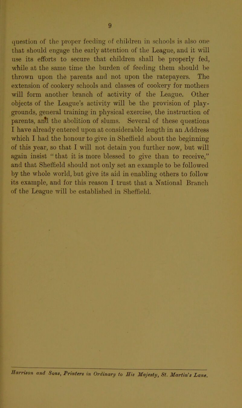 cjuestiou of the proper feeding of children in schools is also one that should engage the early attention of the League, and it will use its efforts to secure that children shall be properly fed, while at the same time the burden of feeding them should be thrown upon the parents and not upon the ratepayers. The extension of cookery schools and classes of cookery for mothers will form another branch of activity of the League. Other objects of the League’s activity will be the provision of play- grounds, general training in physical exercise, the instruction of parents, an^ the abolition of slums. Several of these questions I have already entered upon at considerable length in an Address which I had the honour to give in Sheffield about the beginning of this year, so that I will not detain you further now, but will again insist “ that it is more blessed to give than to receive,” and that Sheffield should not only set an example to be followed by the whole world, but give its aid in enabling others to follow its example, and for this reason I trust that a National Branch of the League will be established in Sheffield. Harrison and Sons, Printers in Ordinary to His Majesty, St. Martin’s Lane.