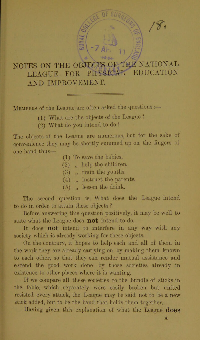 NOTES ON THE OBJECTS OF THE NATIONAL LEAGUE FOB PHYSICAL EDUCATION AND IMPROVEMENT. Members of the League are often asked the questions:— (1) What are the objects of the League ? (2) What do you intend to do ? The objects of the League are numerous, but for the sake of convenience they may be shortly summed up on the fingers of one hand thus— (1) To save the babies. (2) ., help the children. (3) „ train the youths. (4) „ instruct the parents. (5) „ lessen the drink. The second question is, What does the League intend to do in order to attain these objects ? Before answering this question positively, it may be well to state what the League does not intend to do. It does not intend to interfere in any way with any society which is already working for these objects. On the contrary, it hopes to help each and all of them in the work they are already carrying on by making them known to each other, so that they can render mutual assistance and extend the good work done by those societies already in existence to other places where it is wanting. If we compare all these societies to the bundle of sticks in the fable, which separately were easily broken but united resisted every attack, the League may be said not to be a new stick added, but to be the band that holds them together. Having given this explanation of what the League does