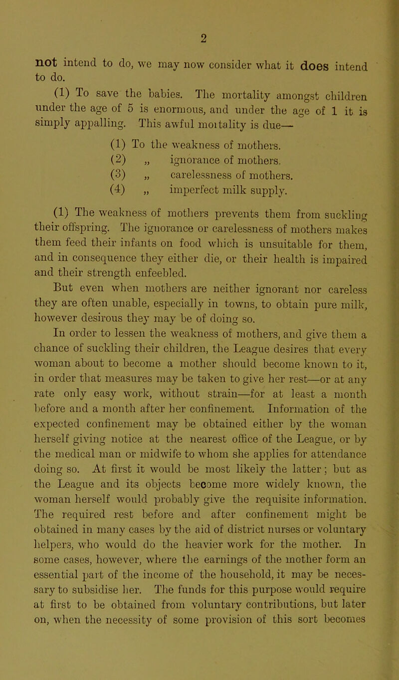 not intend to do, we may now consider what it does intend to do. (1) To save the babies. The mortality amongst children under the age of 5 is enormous, and under the age of 1 it is simply appalling. This awful moitality is due— (1) To the weakness of mothers. (2) „ ignorance of mothers. (3) „ carelessness of mothers. (4) „ imperfect milk supply. (1) The weakness of mothers prevents them from suckling their offspring. The ignorance or carelessness of mothers makes them feed their infants on food which is unsuitable for them, and in consequence they either die, or their health is impaired and their strength enfeebled. But even when mothers are neither ignorant nor careless they are often unable, especially in towns, to obtain pure milk, however desirous they may be of doing so. In order to lessen the weakness of mothers, and give them a chance of suckling their children, the League desires that every woman about to become a mother should become known to it, in order that measures may be taken to give her rest—or at any rate only easy work, without strain—for at least a month before and a month after her confinement. Information of the expected confinement may be obtained either by the woman herself giving notice at the nearest office of the League, or by the medical man or midwife to whom she applies for attendance doing so. At first it would be most likely the latter; but as the League and its objects become more widely known, the woman herself would probably give the requisite information. The required rest before and after confinement might be obtained in many cases by the aid of district nurses or voluntary helpers, who would do the heavier work for the mother. In some cases, however, where the earnings of the mother form an essential part of the income of the household, it may be neces- sary to subsidise her. The funds for this purpose would require at first to be obtained from voluntary contributions, but later on, when the necessity of some provision of this sort becomes