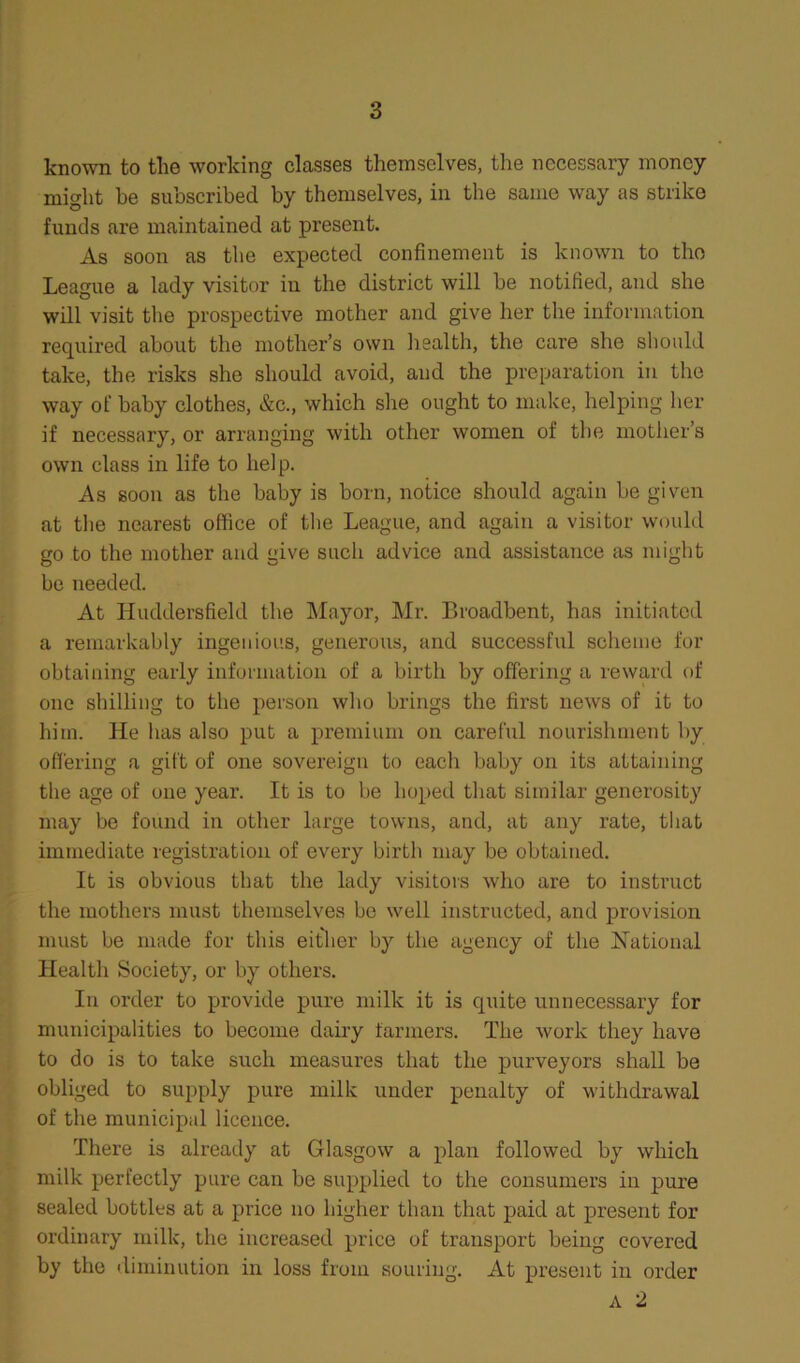 known to tlie working classes themselves, the necessary money might be subscribed by themselves, in the same way as strike funds are maintained at present. As soon as the expected confinement is known to the League a lady visitor in the district will be notified, and she will visit the prospective mother and give her the information required about the mother’s own health, the care she should take, the risks she should avoid, and the preparation in the way of baby clothes, &c., which she ought to make, helping her if necessary, or arranging with other women of the mother’s own class in life to help. As soon as the baby is born, notice should again be given at the nearest office of the League, and again a visitor would go to the mother and give such advice and assistance as might be needed. At Huddersfield the Mayor, Mr. Broadbent, has initiated a remarkably ingenious, generous, and successful scheme for obtaining early information of a birth by offering a reward of one shilling to the person who brings the first news of it to him. He has also put a premium on careful nourishment by offering a gift of one sovereign to each baby on its attaining the age of one year. It is to be hoped that similar generosity may be found in other large towns, and, at any rate, that immediate registration of every birth may be obtained. It is obvious that the lady visitors who are to instruct the mothers must themselves be well instructed, and provision must be made for this either by the agency of the National Health Society, or by others. In order to provide pure milk it is quite unnecessary for municipalities to become dairy farmers. The work they have to do is to take such measures that the purveyors shall be obliged to supply pure milk under penalty of withdrawal of the municipal licence. There is already at Glasgow a plan followed by which milk perfectly pure can be supplied to the consumers in pure sealed bottles at a price no higher than that paid at present for ordinary milk, the increased price of transport being covered by the diminution in loss from souring. At present in order A 2