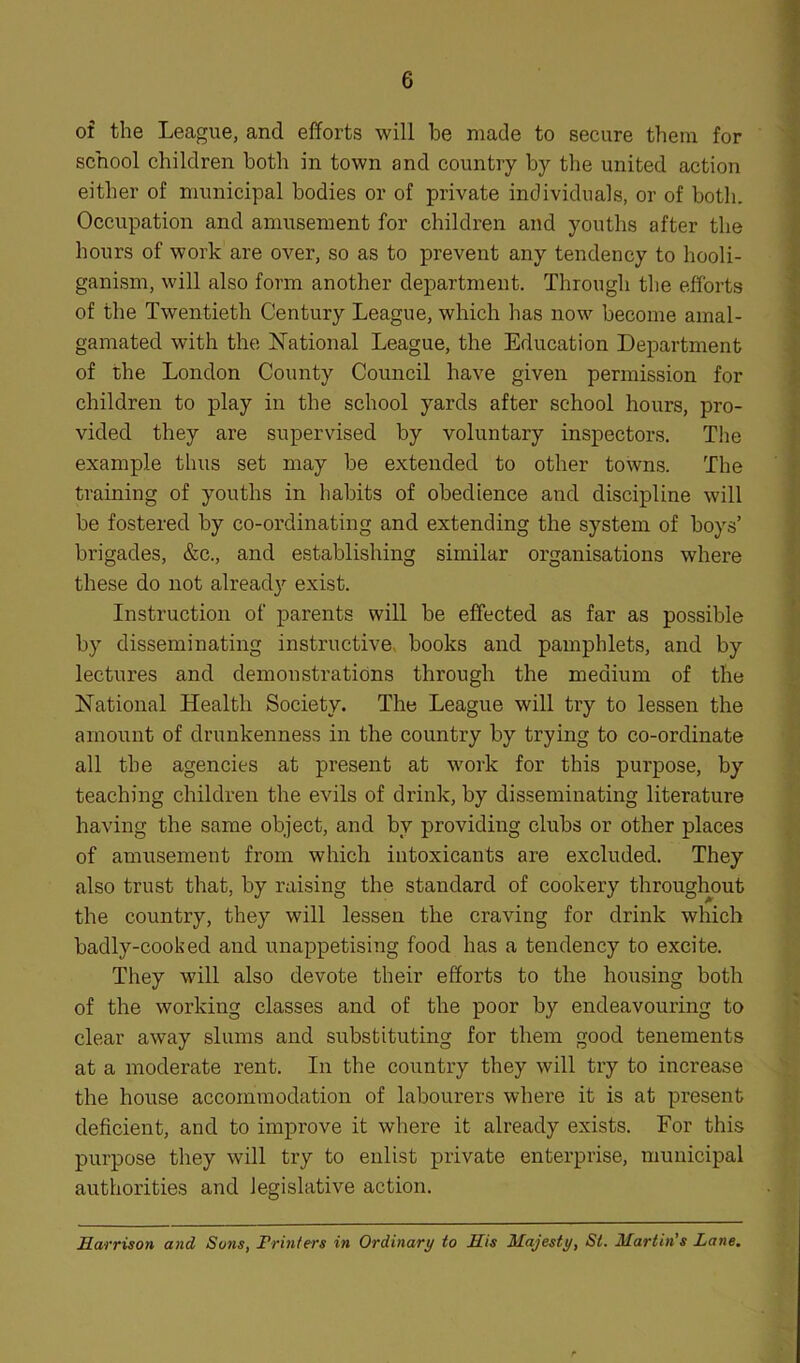 of the League, and efforts will be made to secure them for school children both in town and country by the united action either of municipal bodies or of private individuals, or of both. Occupation and amusement for children and youths after the hours of work are over, so as to prevent any tendency to hooli- ganism, will also form another department. Through the efforts of the Twentieth Century League, which has now become amal- gamated with the National League, the Education Department of the London County Council have given permission for children to play in the school yards after school hours, pro- vided they are supervised by voluntary inspectors. The example thus set may be extended to other towns. The training of youths in habits of obedience and discipline will be fostered by co-ordinating and extending the system of boys’ brigades, &c., and establishing similar organisations where these do not already exist. Instruction of parents will be effected as far as possible by disseminating instructive, books and pamphlets, and by lectures and demonstrations through the medium of the National Health Society. The League will try to lessen the amount of drunkenness in the country by trying to co-ordinate all the agencies at present at work for this purpose, by teaching children the evils of drink, by disseminating literature having the same object, and by providing clubs or other places of amusement from which intoxicants are excluded. They also trust that, by raising the standard of cookery throughout the country, they will lessen the craving for drink which badly-cooked and unappetising food has a tendency to excite. They will also devote their efforts to the housing both of the working classes and of the poor by endeavouring to clear away slums and substituting for them good tenements at a moderate rent. In the country they will try to increase the house accommodation of labourers where it is at present deficient, and to improve it where it already exists. For this purpose they will try to enlist private enterprise, municipal authorities and legislative action. Harrison and Sons, Printers in Ordinary to His Majesty, St. Martin’s Lane.