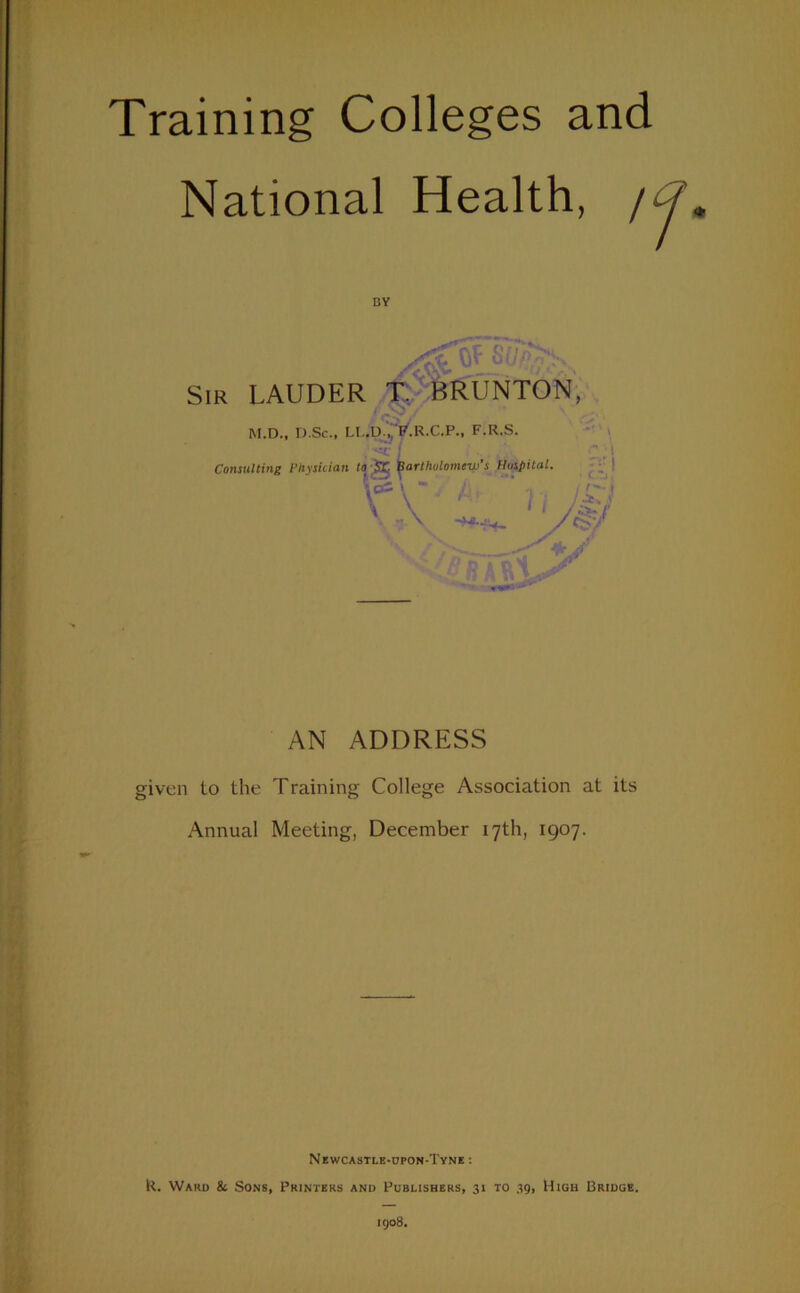 Training Colleges and National Health, given to the Training College Association at its Annual Meeting, December 17th, 1907. Newcastle-upon-Tyne : R. Ward & Sons, Printers and Publishers, 31 to 39, High Bridge. 1908. DY , - -t: 1 Consulting Physician to-Sr liarthulomiw’s Hushital. AN ADDRESS