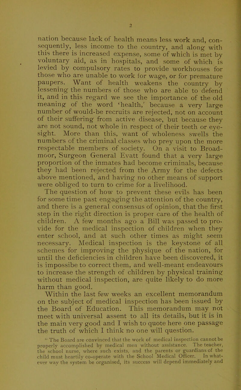 nation because lack of health means less work and, con- sequently, less income to the country, and along- with this there is increased expense, some of which is met by voluntary aid, as in hospitals, and some of which is levied by compulsory rates to provide workhouses for those who are unable to work for wage, or for premature paupers. Want of health weakens the country by lessening- the numbers of those who are able to defend it, and in this regard we see the importance of the old meaning of the word ‘health, because a very large number of would-be recruits are rejected, not on account of their suffering from active disease, but because they are not sound, not whole in respect of their teeth or eye- sight. More than this, want of wholeness swells the numbers of the criminal classes who prey upon the more respectable members of society. On a visit to Broad- moor, Surgeon General Evatt found that a very large proportion of the inmates had become criminals, because they had been rejected from the Army for the defects above mentioned, and having no other means of support were obliged to turn to crime for a livelihood. The question of how to prevent these evils has been for some time past engaging the attention of the country, and there is a general consensus of opinion, that the first step in the right direction is proper care of the health of children. A few months ago a Bill was passed to pro- vide for the medical inspection of children when they enter school, and at such other times as might seem necessary. Medical inspection is the keystone of all schemes for improving the physique of the nation, for until the deficiencies in children have been discovered, it is impossibe to correct them, and well-meant endeavours to increase the strength of children by physical training without medical inspection, are quite likely to do more harm than good. Within the last few weeks an excellent memorandum on the subject of medical inspection has been issued by the Board of Education. This memorandum may not meet with universal assent to all its details, but it is in the main very good and I wish to quote here one passage the truth of which 1 think no one will question. “ The Board are convinced that the work of medical inspection cannot be properly accomplished by medical men without assistance. The teacher, the school nurse, where such exists, and the parents or guardians of the child must heartily co-operate with the School Medical Officer. In what- ever wav the system be organised, its success will depend immediately and