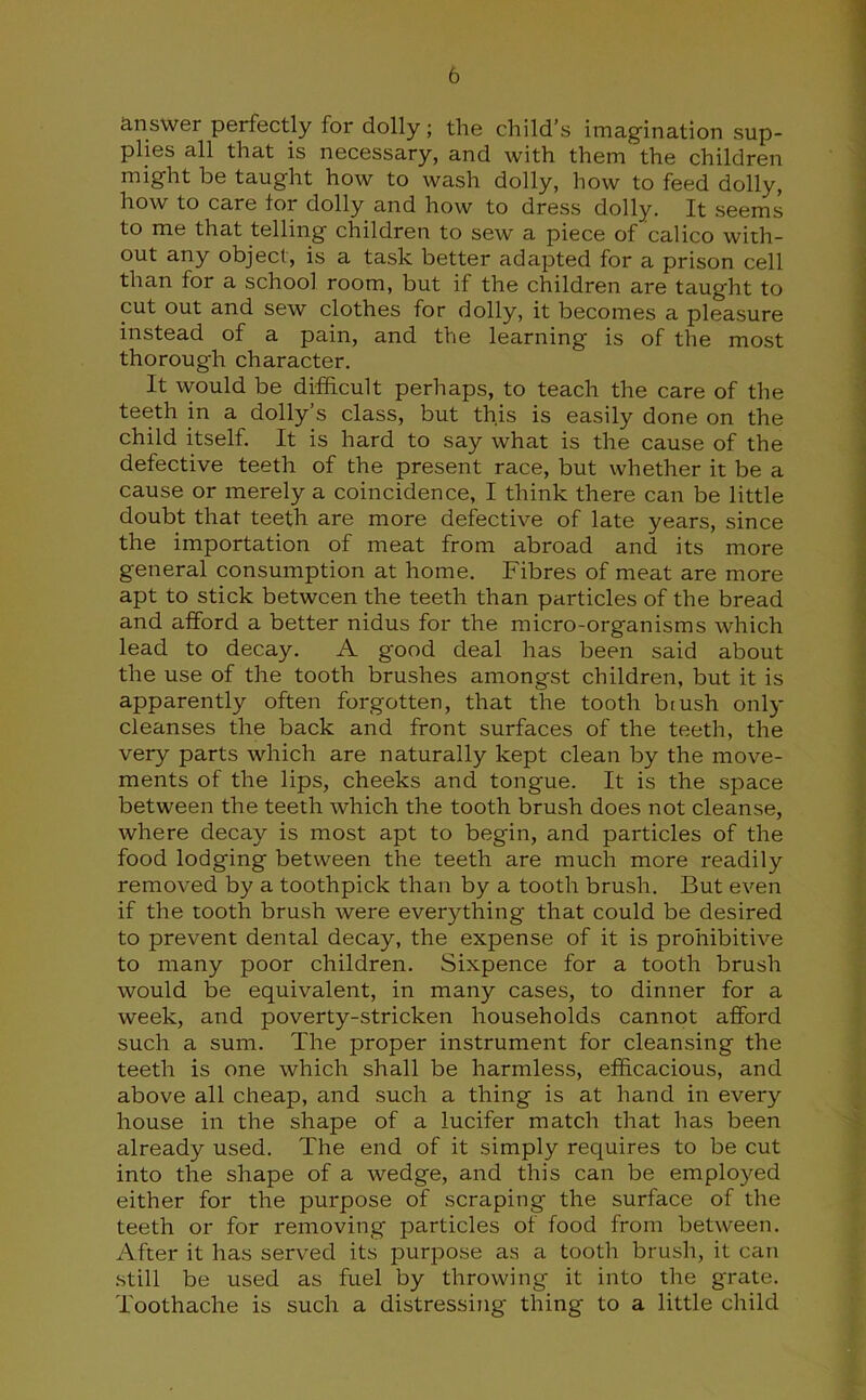 answer perfectly for dolly; the child’s imagination sup- plies all that is necessary, and with them the children might be taught how to wash dolly, how to feed dolly, how to care tor dolly and how to dress dolly. It seems to me that telling children to sew a piece of calico with- out any object, is a task better adapted for a prison cell than for a school room, but if the children are taught to cut out and sew clothes for dolly, it becomes a pleasure instead of a pain, and the learning is of the most thorough character. It would be difficult perhaps, to teach the care of the teeth in a dolly’s class, but this is easily done on the child itself. It is hard to say what is the cause of the defective teeth of the present race, but whether it be a cause or merely a coincidence, I think there can be little doubt that teeth are more defective of late years, since the importation of meat from abroad and its more general consumption at home. Fibres of meat are more apt to stick between the teeth than particles of the bread and afford a better nidus for the micro-organisms which lead to decay. A good deal has been said about the use of the tooth brushes amongst children, but it is apparently often forgotten, that the tooth brush only cleanses the back and front surfaces of the teeth, the very parts which are naturally kept clean by the move- ments of the lips, cheeks and tongue. It is the space between the teeth which the tooth brush does not cleanse, where decay is most apt to begin, and particles of the food lodging between the teeth are much more readily removed by a toothpick than by a tooth brush. But even if the tooth brush were everything that could be desired to prevent dental decay, the expense of it is prohibitive to many poor children. Sixpence for a tooth brush would be equivalent, in many cases, to dinner for a week, and poverty-stricken households cannot afford such a sum. The proper instrument for cleansing the teeth is one which shall be harmless, efficacious, and above all cheap, and such a thing is at hand in every house in the shape of a lucifer match that has been already used. The end of it simply requires to be cut into the shape of a wedge, and this can be employed either for the purpose of scraping the surface of the teeth or for removing particles of food from between. After it has served its purpose as a tooth brush, it can still be used as fuel by throwing it into the grate. Toothache is such a distressing thing to a little child