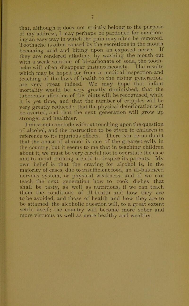 that, although it does not strictly belong to the purpose of my address, I may perhaps be pardoned for mention- ing an easy way in which the pain may often be removed. Toothache is often caused by the secretions in the mouth becoming acid and biting upon an exposed nerve. If they are rendered alkaline, by washing the mouth out with a weak solution of bi-carbonate of soda, the tooth- ache will often disappear instantaneously. The results which may be hoped for from a medical inspection and teaching of the laws of health to the rising generation, are very great indeed. We may hope that infant mortality would be very greatly diminished, that the tubercular affection of the joints will be recognised, while it is yet time, and that the number of cripples will be very greatly reduced ; that the physical deterioration will be averted, and that the next generation will grow up stronger and healthier. I must not conclude without touching upon the question of alcohol, and the instruction to be given to children in reference to its injurious effects. There can be no doubt that the abuse of alcohol is one of the greatest evils in the country, but it seems to me that in teaching children about it, we must be very careful not to overstate the case and to avoid training a child to despise its parents. My own belief is that the craving for alcohol is, in the majority of cases, due to insufficient food, an ill-balanced nervous system, or physical weakness, and if we can teach the next generation how to cook dishes that shall be tasty, as well as nutritious, if we can teach them the conditions of ill-health and how they are to be avoided, and those of health and how they tire to be attained, the alcoholic question will, to a great extent settle itself; the country will become more sober and more virtuous as well as more healthy and wealthy.