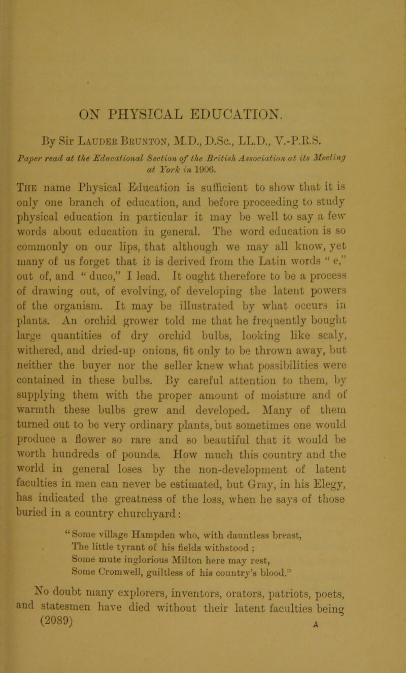 ON PHYSICAL EDUCATION. By Sir Lauder Bkuntox, M.D., D.Sc., LL.D., V.-P.R.S. Paper read at the Educational Section of the British Association at He Meeting at York in 1906. The name Physical Education is sufficient to show that it is only one branch of education, and before proceeding to study physical education in particular it may be well to say a few words about education in general. The word education is so commonly on our lips, that although we may all know, yet many of us forget that it is derived from the Latin words “ e,” out of, and “ duco,” I lead. It ought therefore to be a process of drawing out, of evolving, of developing the latent powers of the organism. It may be illustrated by what occurs in plants. An orchid grower told me that he frequently bought large quantities of dry orchid bulbs, looking like scaly, withered, and dried-up onions, fit only to be thrown away, but neither the buyer nor the seller knew what possibilities were contained in these bulbs. By careful attention to them, by supplying them with the proper amount of moisture and of warmth these bulbs grew and developed. Many of them turned out to be very ordinary plants, but sometimes one would produce a flower so rare and so beautiful that it would be worth hundreds of pounds. How much this country and the world in general loses by the non-development of latent faculties in men can never be estimated, but Gray, in his Elegy, has indicated the greatness of the loss, when lie says of those buried in a country churchyard: “Some village Hampden who, with dauntless breast, , The little tyrant of his fields withstood ; Some mute inglorious Milton here may rest, Some Cromwell, guiltless of his country’s blood.” No doubt many explorers, inventors, orators, patriots, poets, and statesmen have died without their latent faculties being (2089) A