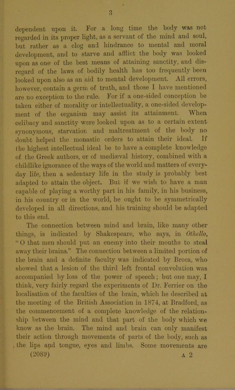 dependent upon it. For a long time the body was not regarded in its proper light, as a servant of the mind and soul, but rather as a clog and hindrance to mental and moral development, and to starve and afflict the body was looked upon as one of the best means of attaining sanctity, and dis- regard of the laws of bodily health has too frequently been looked upon also as an aid to mental development. All errors, however, contain a germ of truth, and those I have mentioned are no exception to the rule. For if a one-sided conception he taken either of morality or intellectuality, a one-sided develop- ment of the organism may assist its attainment. When celibacy and sanctity were looked upon as to a certain extent synonymous, starvation and maltreatment of the body no doubt helped the monastic orders to attain their ideal. If the highest intellectual ideal be to have a complete knowledge of the Greek authors, or of mediaeval history, combined with a childlike ignorance of the ways of the world and matters of every- day life, then a sedentary life in the study is probably best adapted to attain the object. But if we wish to have a man capable of playing a worthy part in his family, in his business, in his country or in the world, lie ought to be symmetrically developed in all directions, and his training should be adapted to this end. The connection between mind and brain, like many other things, is indicated by Shakespeare, who says, in Othello, “ 0 that men should put an enemy into their mouths to steal away their brains.” The connection between a limited portion of the brain and a definite faculty was indicated by Broca, who showed that a lesion of the third left frontal convolution was accompanied by loss of the power of speech; but one may, I think, very fairly regard the experiments of Dr. Ferrier on the localisation of the faculties of the brain, which he described at the meeting of the British Association in 1874, at Bradford, as the commencement of a complete knowledge of the relation- ship between the mind and that part of the body which we know as the brain. The mind and brain can only manifest their action through movements of parts of the body, such as . the lips and tongue, eyes and limbs. Some movements are