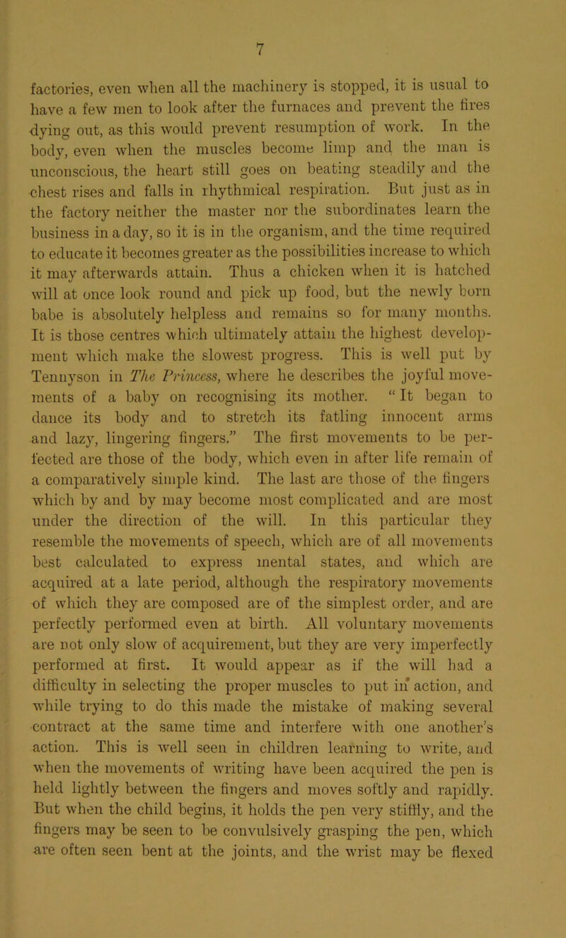 factories, even when all the machinery is stopped, it is usual to have a few men to look after the furnaces and prevent the fires dying out, as this would prevent resumption of work. In the body, even when the muscles become limp ancl the man is unconscious, the heart still goes on beating steadily and the chest rises and falls in rhythmical respiration. But just as in the factory neither the master nor the subordinates learn the business in a day, so it is in the organism, and the time required to educate it becomes greater as the possibilities increase to which it may afterwards attain. Thus a chicken when it is hatched will at once look round and pick up food, but the newly born babe is absolutely helpless and remains so for many months. It is those centres which ultimately attain the highest develop- ment which make the slowest progress. This is well put by Tennyson in The Princess, where he describes the joyful move- ments of a baby on recognising its mother. “ It began to dance its body and to stretch its fatling innocent arms and lazy, lingering fingers.” The first movements to be per- fected are those of the body, which even in after life remain of a comparatively simple kind. The last are those of the fingers which by and by may become most complicated and are most under the direction of the will. In this particular they resemble the movements of speech, which are of all movements best calculated to express mental states, and which are acquired at a late period, although the respiratory movements of which they are composed are of the simplest order, and are perfectly performed even at birth. All voluntary movements are not only slow of acquirement, but they are very imperfectly performed at first. It would appear as if the will had a difficulty in selecting the proper muscles to put in* action, and while trying to do this made the mistake of making several contract at the same time and interfere with one another’s action. This is well seen in children learning to write, and when the movements of writing have been acquired the pen is held lightly between the fingers and moves softly and rapidly. But when the child begins, it holds the pen very stiffly, and the fingers may be seen to be convulsively grasping the pen, which are often seen bent at the joints, and the wrist may be flexed