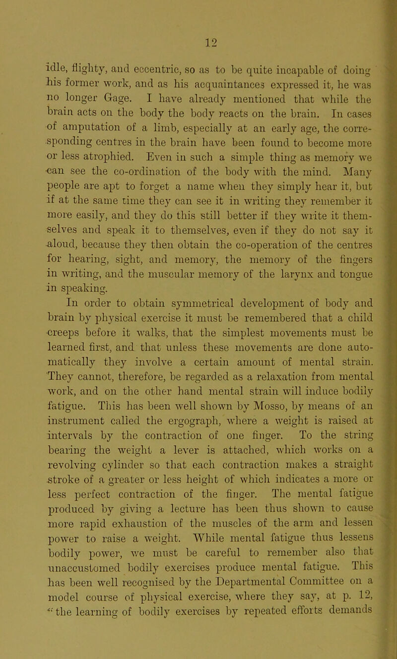 idle, flighty, and eccentric, so as to be quite incapable of doing -his former work, and as his acquaintances expressed it, he was no longer Gage. I have already mentioned that while the brain acts on the body the body reacts on the brain. In cases of amputation of a limb, especially at an early age, the corre- sponding centres in the brain have been found to become more or less atrophied. Even in such a simple thing as memory wre •can see the co-ordination of the body with the mind. Many people are apt to forget a name when they simply hear it, but if at the same time they can see it in writing they remember it more easily, and they do this still better if they write it them- selves and speak it to themselves, even if they do not say it •aloud, because they then obtain the co-operation of the centres for hearing, sight, and memory, the memory of the fingers in writing, and the muscular memory of the larynx and tongue in speaking. In order to obtain symmetrical development of body and brain by physical exercise it must be remembered that a child creeps before it walks, that the simplest movements must be learned first, and that unless these movements are done auto- matically they involve a certain amount of mental strain. They cannot, therefore, be regarded as a relaxation from mental work, and on the other hand mental strain will induce bodily fatigue. This has been well shown by Mosso, by means of an instrument called the ergograpli, where a weight is raised at intervals by the contraction of one finger. To the string bearing the weight a lever is attached, which works on a revolving cylinder so that each contraction makes a straight stroke of a greater or less height of which indicates a more or less perfect contraction of the finger. The mental fatigue produced by giving a lecture has been thus shown to cause more rapid exhaustion of the muscles of the arm and lessen power to raise a weight. While mental fatigue thus lessens bodily power, we must be careful to remember also that unaccustomed bodily exercises produce mental fatigue. This has been well recognised by the Departmental Committee on a model course of physical exercise, where they say, at p. 12, the learning of bodily exercises by repeated efforts demands