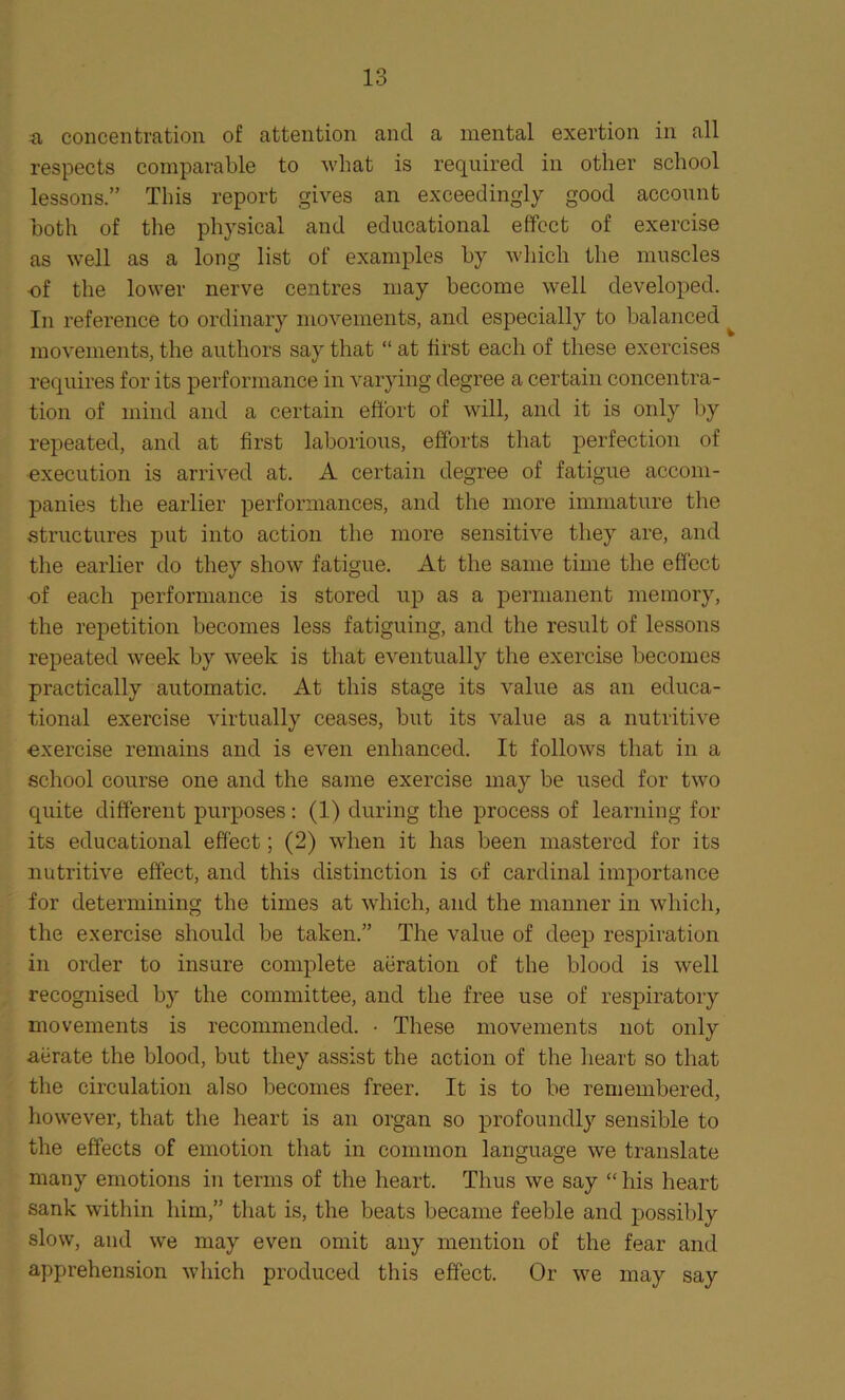 a concentration of attention and a mental exertion in all respects comparable to what is required in other school lessons.” This report gives an exceedingly good account both of the physical and educational effect of exercise as well as a long list of examples by which the muscles of the lower nerve centres may become well developed. In reference to ordinary movements, and especially to balanced ^ movements, the authors say that “ at first each of these exercises requires for its performance in varying degree a certain concentra- tion of mind and a certain effort of will, and it is only by repeated, and at first laborious, efforts that perfection of execution is arrived at. A certain degree of fatigue accom- panies the earlier performances, and the more immature the structures put into action the more sensitive they are, and the earlier do they show fatigue. At the same time the effect of each performance is stored up as a permanent memory, the repetition becomes less fatiguing, and the result of lessons repeated week by week is that eventually the exercise becomes practically automatic. At this stage its value as an educa- tional exercise virtually ceases, but its value as a nutritive exercise remains and is even enhanced. It follows that in a school course one and the same exercise may be used for two quite different purposes: (1) during the process of learning for its educational effect; (2) when it has been mastered for its nutritive effect, and this distinction is of cardinal importance for determining the times at which, and the manner in which, the exercise should be taken.” The value of deep respiration in order to insure complete aeration of the blood is well recognised by the committee, and the free use of respiratory movements is recommended. • These movements not only aerate the blood, but they assist the action of the heart so that the circulation also becomes freer. It is to be remembered, however, that the heart is an organ so profoundly sensible to the effects of emotion that in common language we translate many emotions in terms of the heart. Thus we say “ his heart sank within him,” that is, the beats became feeble and possibly slow, and we may even omit any mention of the fear and apprehension which produced this effect. Or we may say