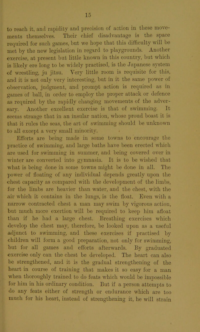 to reach it, and rapidity and precision of action in these move- ments themselves. Their chief disadvantage is the space required for such games, but we hope that this difficulty will be met by the new legislation in regard to playgrounds. Another exercise, at present but little known in this country, but which is likely ere long to be widely practised, is the Japanese system of wrestling, ju jitsu. Very little room is requisite for this, and it is not only very interesting, but in it the same power of observation, judgment, and prompt action is required as in games of ball, in order to employ the proper attack or defence as required by the rapidly changing movements of the adver- sary. Another excellent exercise is that of swimming. It seems strange that in an insular nation, whose proud boast it is that it rules the seas, the art of swimming should be unknown to all except a very small minority. Efforts are being made in some towns to encourage the practice of swimming, and large baths have been erected which are used for swimming in summer, and being covered over in winter are converted into gymnasia. It is to be wished that what is being done in some towns might be done in all. The power of floating of any individual depends greatly upon the chest capacity as compared with the development of the limbs, for the limbs are heavier than water, and the chest, with the air which it contains in the lungs, is the float. Even with a narrow contracted chest a man may swim by vigorous action, but much more exertion will be required to keep him afloat than if he had a large chest. Breathing exercises which develop the chest may, therefore, be looked upon as a useful adjunct to swimming, and these exercises if practised by children will form a good preparation, not only for swimming, but for all games and efforts afterwards. By graduated exercise only can the chest be developed. The heart can also be strengthened, and it is the gradual strengthening of the heart in course of training that makes it so easy for a man when thoroughly trained to do feats which would be impossible for him in his ordinary condition. But if a person attempts to do any feats either of strength or endurance which are too much for his heart, instead of strengthening it, he will strain