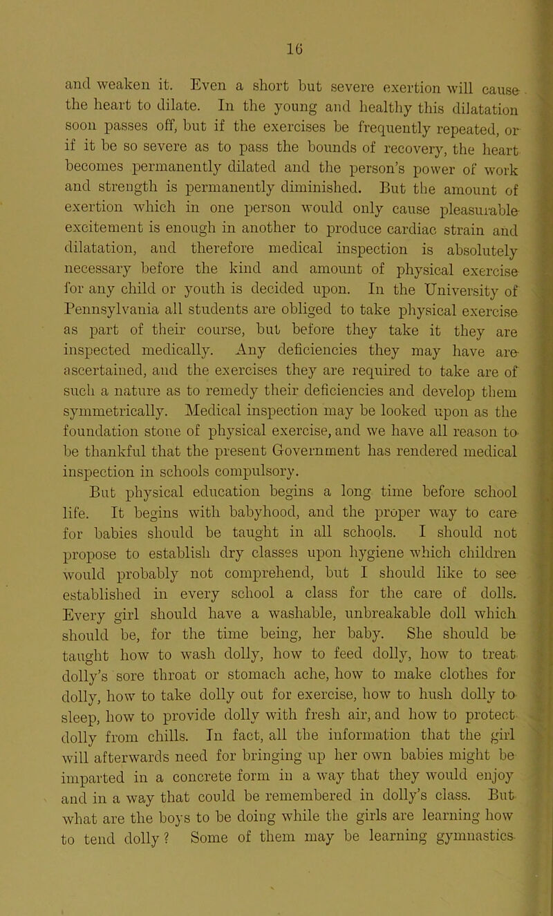 10 and weaken it. Even a short but severe exertion will cause the heart to dilate. In the young and healthy this dilatation soon passes off, but if the exercises he frequently repeated, or if it be so severe as to pass the bounds of recovery, the heart becomes permanently dilated and the person’s power of work and strength is permanently diminished. But the amount of exertion which in one person would only cause pleasurable excitement is enough in another to produce cardiac strain and dilatation, and therefore medical inspection is absolutely necessary before the kind and amount of physical exercise for any child or youth is decided upon. In the University of Pennsylvania all students are obliged to take physical exercise as part of their course, but before they take it they are inspected medically. Any deficiencies they may have are- ascertained, and the exercises they are required to take are of such a nature as to remedy their deficiencies and develop them symmetrically. Medical inspection may be looked upon as the foundation stone of physical exercise, and we have all reason to be thankful that the present Government has rendered medical inspection in schools compulsory. But physical education begins a long time before school life. It begins with babyhood, and the proper way to care for babies should be taught in all schools. I should not propose to establish dry classes upon hygiene which children would probably not comprehend, but I should like to see established in every school a class for the care of dolls. Every girl should have a washable, unbreakable doll which should be, for the time being, her baby. She should be taught how to wash dolly, how to feed dolly, how to treat dolly’s sore throat or stomach ache, how to make clothes for dolly, how to take dolly out for exercise, how to hush dolly to sleep, how to provide dolly with fresh air, and how to protect dolly from chills. In fact, all the information that the girl will afterwards need for bringing up her own babies might be imparted in a concrete form in a way that they would enjoy and in a way that could be remembered in dolly’s class. But what are the boys to be doing while the girls are learning how to tend dolly? Some of them may be learning gymnastics-