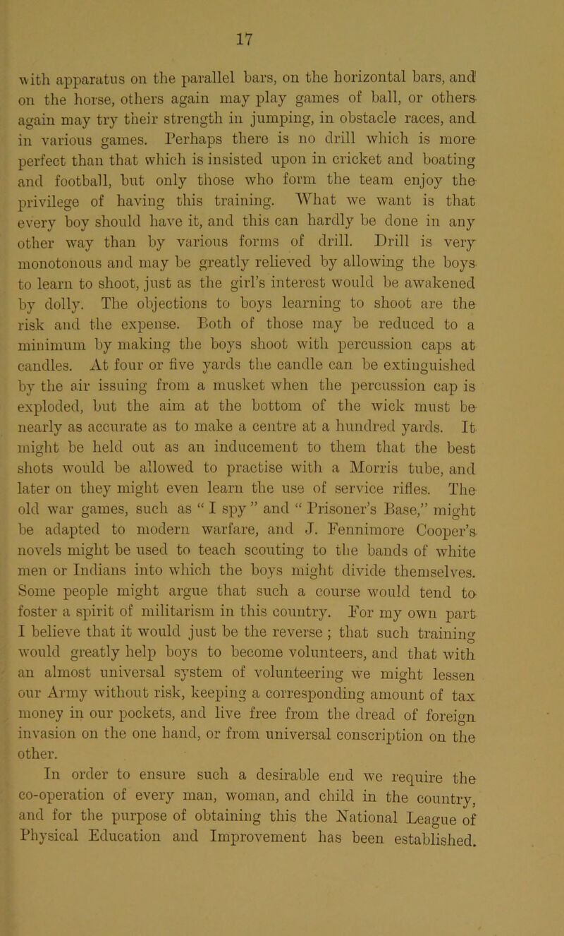 with apparatus on the parallel bars, on the horizontal bars, and' on the horse, others again may play games of ball, or others again may try their strength in jumping, in obstacle races, and in various games. Perhaps there is no drill which is more perfect than that which is insisted upon in cricket and boating and football, but only those who form the team enjoy the privilege of having this training. What we want is that every boy should have it, and this can hardly be done in any other way than by various forms of drill. Drill is very monotonous and may be greatly relieved by allowing the boys to learn to shoot, just as the girl’s interest would be awakened by dolly. The objections to boys learning to shoot are the risk and the expense. Eoth of those may be reduced to a minimum by making the boys shoot with percussion caps at candles. At four or five yards the candle can be extinguished by the air issuing from a musket when the percussion cap is exploded, but the aim at the bottom of the wick must be nearly as accurate as to make a centre at a hundred yards. It might be held out as an inducement to them that the best shots would be allowed to practise with a Morris tube, and later on they might even learn the use of service rifles. The old war games, such as “ I spy ” and “ Prisoner’s Base,” might be adapted to modern warfare, and J. Fennimore Cooper’s novels might be used to teach scouting to the bands of white men or Indians into which the boys might divide themselves. Some people might argue that such a course would tend to foster a spirit of militarism in this country. For my own part I believe that it would just be the reverse ; that such training would greatly help boys to become volunteers, and that with an almost universal system of volunteering we might lessen our Army without risk, keeping a corresponding amount of tax money in our pockets, and live free from the dread of foreign invasion on the one hand, or from universal conscription on the other. In order to ensure such a desirable end we require the co-operation of every man, woman, and child in the country, and for the purpose of obtaining this the National League of Physical Education and Improvement has been established.