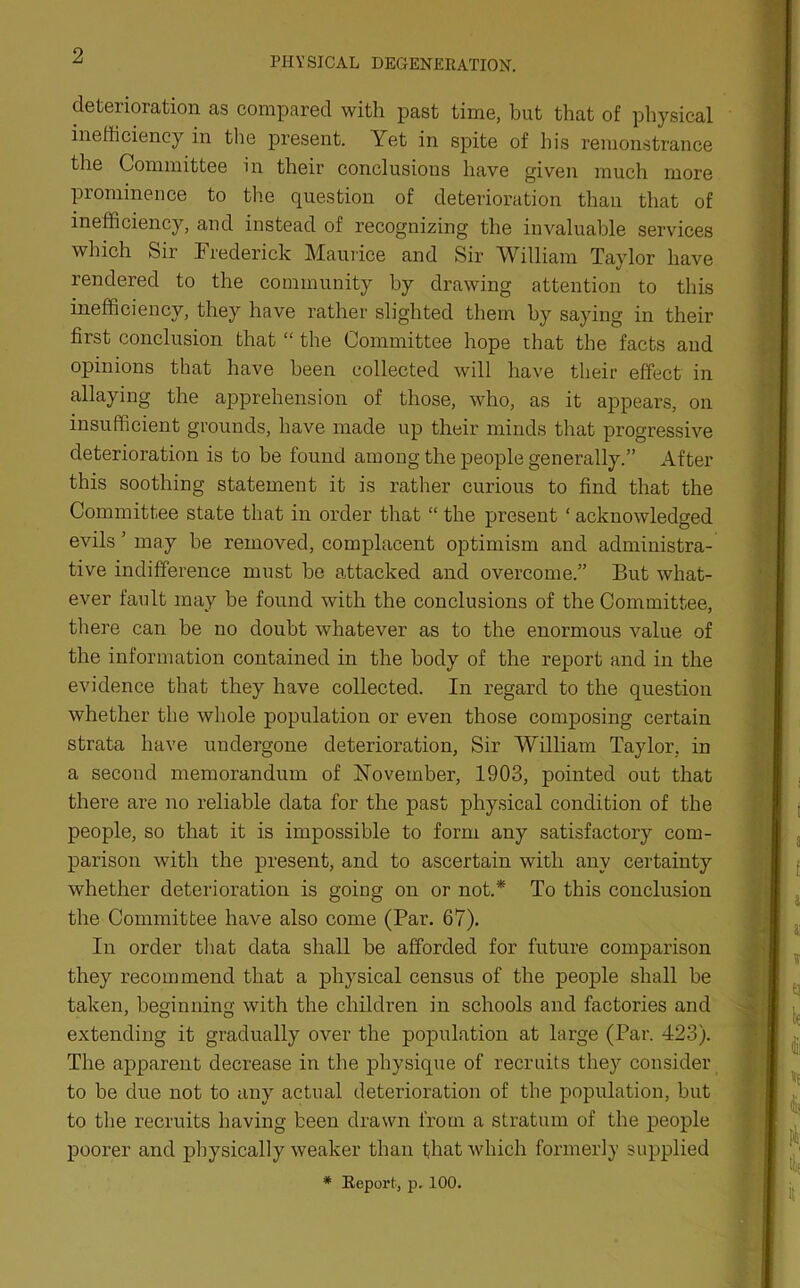 PHYSICAL DEGENERATION. deterioration as compared with past time, hut that of physical inefficiency in the present. Yet in spite of his remonstrance the Committee in their conclusions have given much more prominence to the question of deterioration than that of inefficiency, and instead of recognizing the invaluable services which Sir Frederick Maurice and Sir William Taylor have rendered to the community by drawing attention to this inefficiency, they have rather slighted them by saying in their first conclusion that “ the Committee hope that the facts and opinions that have been collected will have their effect in allaying the apprehension of those, who, as it appears, on insufficient grounds, have made up their minds that progressive deterioration is to be found among the people generally.” After this soothing statement it is rather curious to find that the Committee state that in order that “ the present ‘ acknowledged evils ’ may be removed, complacent optimism and administra- tive indifference must be attacked and overcome.” But what- ever fault may be found with the conclusions of the Committee, there can be no doubt whatever as to the enormous value of the information contained in the body of the report and in the evidence that they have collected. In regard to the question whether the whole population or even those composing certain strata have undergone deterioration, Sir William Taylor, in a second memorandum of November, 1903, pointed out that there are no reliable data for the past physical condition of the people, so that it is impossible to form any satisfactory com- parison with the present, and to ascertain with any certainty whether deterioration is going on or not.* To this conclusion the Committee have also come (Par. 67). In order that data shall be afforded for future comparison they recommend that a physical census of the people shall be taken, beginning with the children in schools and factories and extending it gradually over the population at large (Par. 423). The apparent decrease in the physique of recruits they consider to be due not to any actual deterioration of the population, but to the recruits having been drawn from a stratum of the people poorer and physically weaker than that which formerly supplied * Report, p. 100.