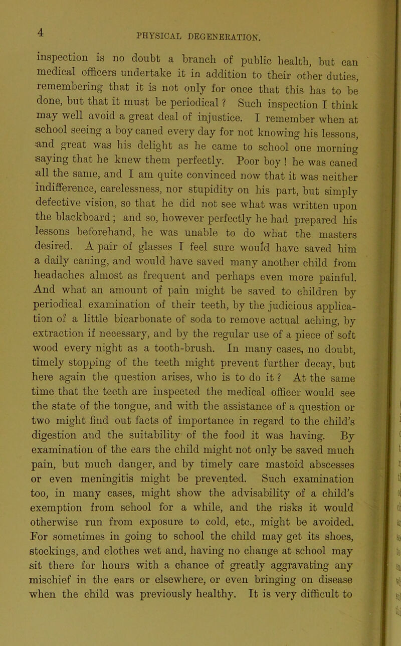 PHYSICAL DEGENERATION. inspection is no doubt a branch of public health, but can medical officers undertake it in addition to their other duties, remembering that it is not only for once that this has to be done, but that it must be periodical ? Such inspection I think may well avoid a great deal of injustice. I remember when at school seeing a boy caned every day for not knowing his lessons, ■and gieat was his delight as he came to school one morning •■saying that he knew them perfectly. Poor boy ! he was caned all the same, and I am quite convinced now that it was neither indifference, carelessness, nor stupidity on his part, but simply defective vision, so that he did not see what was written upon the blackboard; and so, however perfectly he had prepared his lessons beforehand, he was unable to do what the masters desired. A pair of glasses I feel sure would have saved him a daily caning, and would have saved many another child from headaches almost as frequent and perhaps even more painful. And what an amount of pain might be saved to children by periodical examination of their teeth, by the judicious applica- tion of a little bicarbonate of soda to remove actual aching, by extraction if necessary, and by the regular use of a piece of soft wood every night as a tooth-brush. In many cases, no doubt, timely stopping of the teeth might prevent further decay, but here again the question arises, who is to do it ? At the same time that the teeth are inspected the medical officer would see the state of the tongue, and with the assistance of a question or two might find out facts of importance in regard to the child’s digestion and the suitability of the food it was having. By examination of the ears the child might not only be saved much pain, but much danger, and by timely care mastoid abscesses or even meningitis might be prevented. Such examination too, in many cases, might show the advisability of a child’s exemption from school for a while, and the risks it would otherwise run from exposure to cold, etc., might be avoided. For sometimes in going to school the child may get its shoes, stockings, and clothes wet and, having no change at school may sit there for hours with a chance of greatly aggravating any mischief in the ears or elsewhere, or even bringing on disease when the child was previously healthy. It is very difficult to