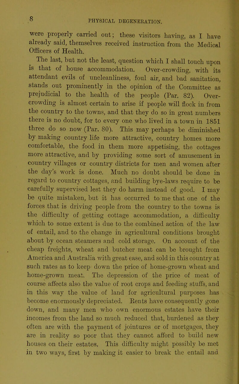 PHYSICAL DEGENERATION. were properly carried out; these visitors having, as I have already said, themselves received instruction from the Medical Officers of Health. The last, hut not the least, question which I shall touch upon is that of house accommodation. Over-crowding, with its attendant evils of uncleanliness, foul air, and bad sanitation, stands out prominently in the opinion of the Committee as prejudicial to the health of the people (Par. 82). Over- crowding is almost certain to arise if people will flock in from the country to the towns, and that they do so in great numbers there is no doubt, for to every one who lived in a town in 1851 three do so now (Par. 80). This may perhaps he diminished by making country life more attractive, country homes more comfortable, the food in them more appetising, the cottages more attractive, and by providing some sort of amusement in country villages or country districts for men and women after the day’s work is done. Much no doubt should be done in regard to country cottages, and building bye-laws require to be carefully supervised lest they do harm instead of good. I may be quite mistaken, but it has occurred to me that one of the forces that is driving people from the country to the towns is the difficulty of getting cottage accommodation, a difficulty which to some extent is due to the combined action of the law of entail, and to the change in agricultural conditions brought about by ocean steamers and cold storage. On account of the cheap freights, wheat and butcher meat can be brought from America and Australia with great ease, and sold in this country at such rates as to keep down the price of home-grown wheat and home-grown meat. The depression of the price of meat of course affects also the value of root crops and feeding stuffs, and in this way the value of land for agricultural purposes has become enormously depreciated. Rents have consequently gone down, and many men who own enormous estates have their incomes from the land so much reduced that, burdened as they often are with the payment of jointures or of mortgages, they are in reality so poor that they cannot afford to build new houses on their estates. This difficulty might possibly be met in two ways, first by making it easier to break the entail and